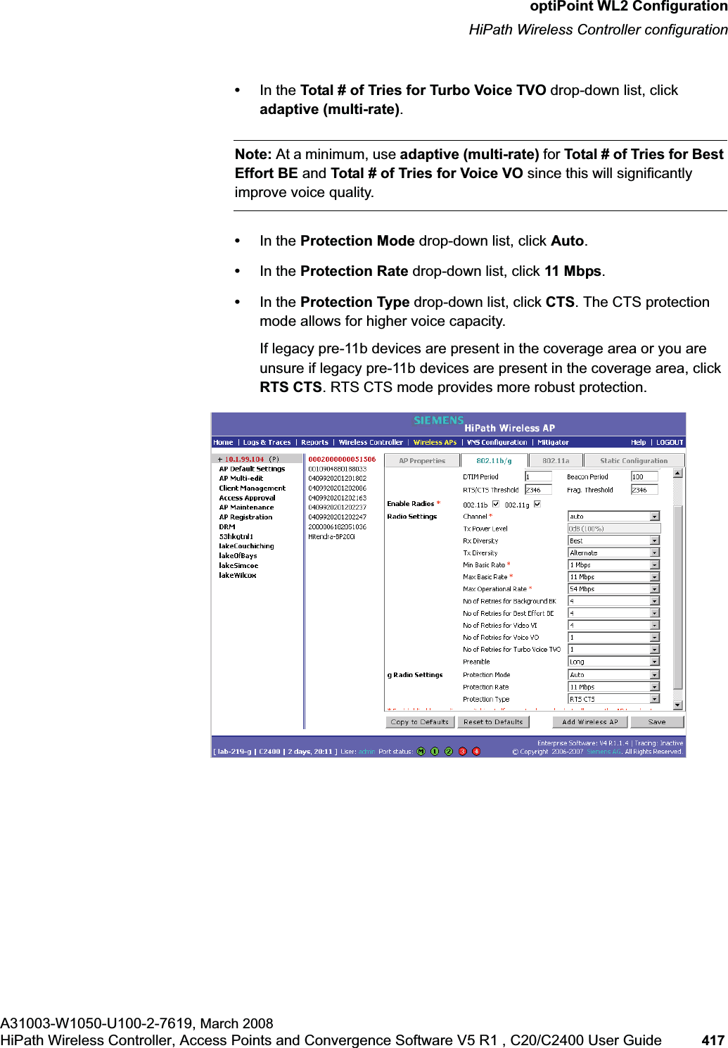 hwc_appendixc.fmoptiPoint WL2 ConfigurationHiPath Wireless Controller configurationA31003-W1050-U100-2-7619, March 2008HiPath Wireless Controller, Access Points and Convergence Software V5 R1 , C20/C2400 User Guide 417 •In the Total # of Tries for Turbo Voice TVO drop-down list, click adaptive (multi-rate).Note: At a minimum, use adaptive (multi-rate) for Total # of Tries for Best Effort BE and Total # of Tries for Voice VO since this will significantly improve voice quality.•In the Protection Mode drop-down list, click Auto.•In the Protection Rate drop-down list, click 11 Mbps.•In the Protection Type drop-down list, click CTS. The CTS protection mode allows for higher voice capacity.If legacy pre-11b devices are present in the coverage area or you are unsure if legacy pre-11b devices are present in the coverage area, click RTS CTS. RTS CTS mode provides more robust protection.