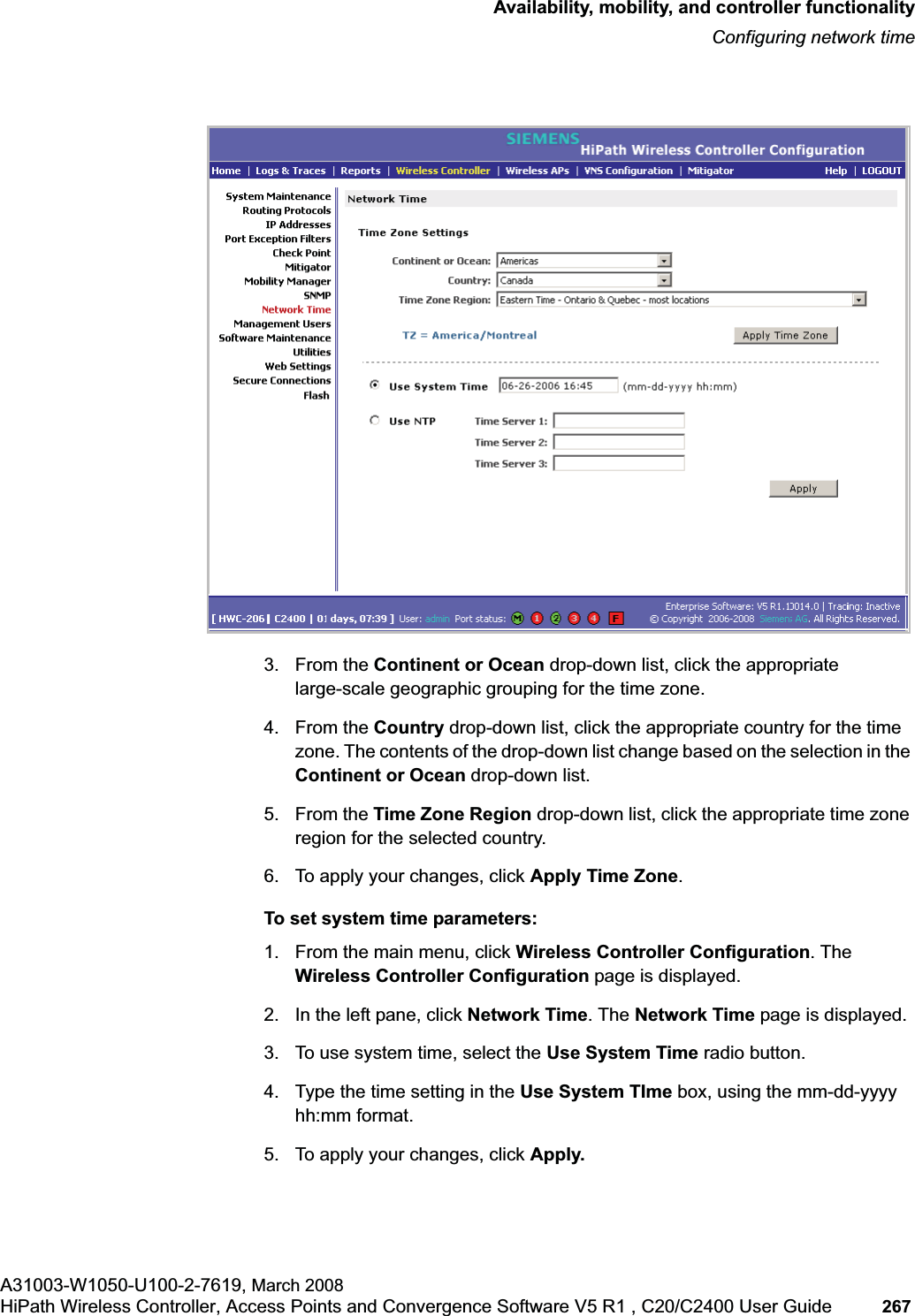 hwc_controlleravailmobility.fmAvailability, mobility, and controller functionalityConfiguring network timeA31003-W1050-U100-2-7619, March 2008HiPath Wireless Controller, Access Points and Convergence Software V5 R1 , C20/C2400 User Guide 267 3. From the Continent or Ocean drop-down list, click the appropriate large-scale geographic grouping for the time zone.4. From the Country drop-down list, click the appropriate country for the time zone. The contents of the drop-down list change based on the selection in the Continent or Ocean drop-down list.5. From the Time Zone Region drop-down list, click the appropriate time zone region for the selected country.6. To apply your changes, click Apply Time Zone.To set system time parameters:1. From the main menu, click Wireless Controller Configuration. The Wireless Controller Configuration page is displayed.2. In the left pane, click Network Time. The Network Time page is displayed.3. To use system time, select the Use System Time radio button.4. Type the time setting in the Use System TIme box, using the mm-dd-yyyy hh:mm format.5. To apply your changes, click Apply.