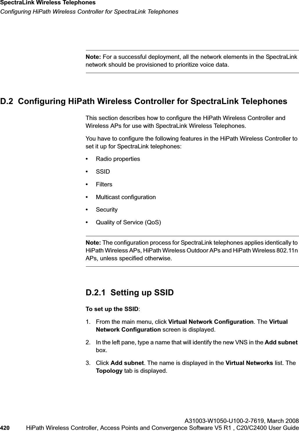 SpectraLink Wireless Telephoneshwc_appendixd.fmConfiguring HiPath Wireless Controller for SpectraLink TelephonesA31003-W1050-U100-2-7619,March 2008420 HiPath Wireless Controller, Access Points and Convergence Software V5 R1 , C20/C2400 User Guide Note: For a successful deployment, all the network elements in the SpectraLink network should be provisioned to prioritize voice data.D.2 Configuring HiPath Wireless Controller for SpectraLink TelephonesThis section describes how to configure the HiPath Wireless Controller and Wireless APs for use with SpectraLink Wireless Telephones.You have to configure the following features in the HiPath Wireless Controller to set it up for SpectraLink telephones:•Radio properties•SSID•Filters•Multicast configuration•Security•Quality of Service (QoS)Note: The configuration process for SpectraLink telephones applies identically to HiPath Wireless APs, HiPath Wireless Outdoor APs and HiPath Wireless 802.11n APs, unless specified otherwise.D.2.1 Setting up SSID To set up the SSID:1. From the main menu, click Virtual Network Configuration. The Virtual Network Configuration screen is displayed.2. In the left pane, type a name that will identify the new VNS in the Add subnetbox.3. Click Add subnet. The name is displayed in the Virtual Networks list. The Topology tab is displayed.