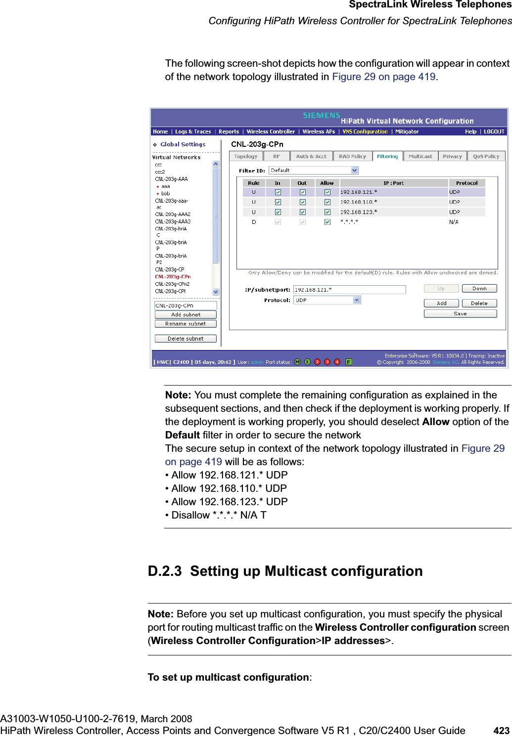 hwc_appendixd.fmSpectraLink Wireless TelephonesConfiguring HiPath Wireless Controller for SpectraLink TelephonesA31003-W1050-U100-2-7619, March 2008HiPath Wireless Controller, Access Points and Convergence Software V5 R1 , C20/C2400 User Guide 423 The following screen-shot depicts how the configuration will appear in context of the network topology illustrated in Figure 29 on page 419.Note: You must complete the remaining configuration as explained in the subsequent sections, and then check if the deployment is working properly. If the deployment is working properly, you should deselect Allow option of the Default filter in order to secure the networkThe secure setup in context of the network topology illustrated in Figure 29 on page 419 will be as follows:• Allow 192.168.121.* UDP• Allow 192.168.110.* UDP• Allow 192.168.123.* UDP• Disallow *.*.*.* N/A TD.2.3 Setting up Multicast configurationNote: Before you set up multicast configuration, you must specify the physical port for routing multicast traffic on the Wireless Controller configuration screen (Wireless Controller Configuration>IP addresses>.To set up multicast configuration: