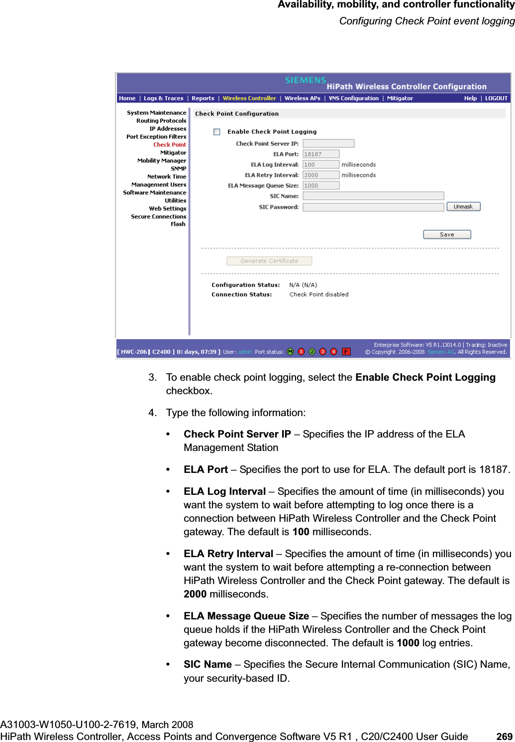 hwc_controlleravailmobility.fmAvailability, mobility, and controller functionalityConfiguring Check Point event loggingA31003-W1050-U100-2-7619, March 2008HiPath Wireless Controller, Access Points and Convergence Software V5 R1 , C20/C2400 User Guide 269 3. To enable check point logging, select the Enable Check Point Loggingcheckbox.4. Type the following information:• Check Point Server IP – Specifies the IP address of the ELA Management Station•ELA Port – Specifies the port to use for ELA. The default port is 18187.• ELA Log Interval – Specifies the amount of time (in milliseconds) you want the system to wait before attempting to log once there is a connection between HiPath Wireless Controller and the Check Point gateway. The default is 100 milliseconds.• ELA Retry Interval – Specifies the amount of time (in milliseconds) you want the system to wait before attempting a re-connection between HiPath Wireless Controller and the Check Point gateway. The default is 2000 milliseconds.• ELA Message Queue Size – Specifies the number of messages the log queue holds if the HiPath Wireless Controller and the Check Point gateway become disconnected. The default is 1000 log entries.•SIC Name – Specifies the Secure Internal Communication (SIC) Name, your security-based ID.