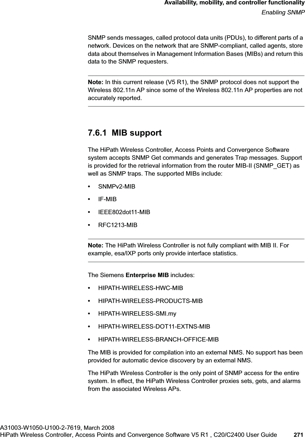 hwc_controlleravailmobility.fmAvailability, mobility, and controller functionalityEnabling SNMPA31003-W1050-U100-2-7619, March 2008HiPath Wireless Controller, Access Points and Convergence Software V5 R1 , C20/C2400 User Guide 271 SNMP sends messages, called protocol data units (PDUs), to different parts of a network. Devices on the network that are SNMP-compliant, called agents, store data about themselves in Management Information Bases (MIBs) and return this data to the SNMP requesters.Note: In this current release (V5 R1), the SNMP protocol does not support the Wireless 802.11n AP since some of the Wireless 802.11n AP properties are not accurately reported.7.6.1 MIB supportThe HiPath Wireless Controller, Access Points and Convergence Software system accepts SNMP Get commands and generates Trap messages. Support is provided for the retrieval information from the router MIB-II (SNMP_GET) as well as SNMP traps. The supported MIBs include:•SNMPv2-MIB•IF-MIB•IEEE802dot11-MIB•RFC1213-MIBNote: The HiPath Wireless Controller is not fully compliant with MIB II. For example, esa/IXP ports only provide interface statistics.The Siemens Enterprise MIB includes:•HIPATH-WIRELESS-HWC-MIB•HIPATH-WIRELESS-PRODUCTS-MIB•HIPATH-WIRELESS-SMI.my •HIPATH-WIRELESS-DOT11-EXTNS-MIB•HIPATH-WIRELESS-BRANCH-OFFICE-MIBThe MIB is provided for compilation into an external NMS. No support has been provided for automatic device discovery by an external NMS.The HiPath Wireless Controller is the only point of SNMP access for the entire system. In effect, the HiPath Wireless Controller proxies sets, gets, and alarms from the associated Wireless APs.