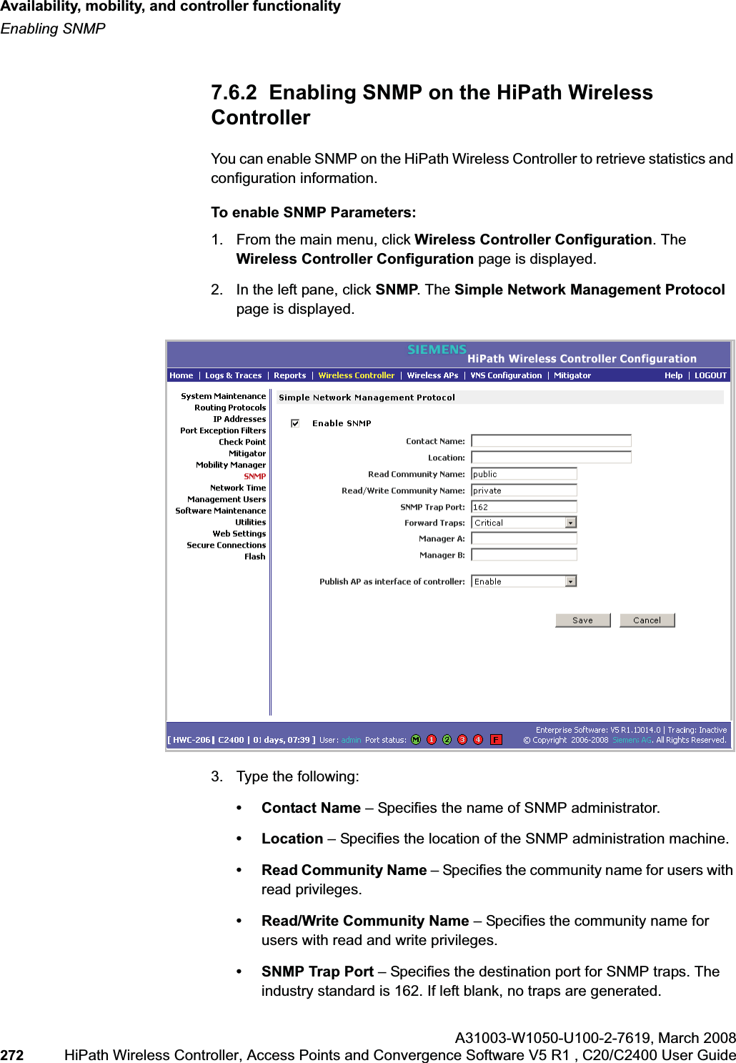 Availability, mobility, and controller functionalityhwc_controlleravailmobility.fmEnabling SNMPA31003-W1050-U100-2-7619,March 2008272 HiPath Wireless Controller, Access Points and Convergence Software V5 R1 , C20/C2400 User Guide 7.6.2 Enabling SNMP on the HiPath Wireless ControllerYou can enable SNMP on the HiPath Wireless Controller to retrieve statistics and configuration information.To enable SNMP Parameters:1. From the main menu, click Wireless Controller Configuration. The Wireless Controller Configuration page is displayed.2. In the left pane, click SNMP. The Simple Network Management Protocol page is displayed. 3. Type the following:• Contact Name – Specifies the name of SNMP administrator.• Location – Specifies the location of the SNMP administration machine.• Read Community Name – Specifies the community name for users with read privileges.• Read/Write Community Name – Specifies the community name for users with read and write privileges.• SNMP Trap Port – Specifies the destination port for SNMP traps. The industry standard is 162. If left blank, no traps are generated.