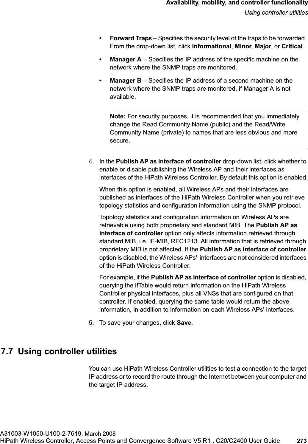 hwc_controlleravailmobility.fmAvailability, mobility, and controller functionalityUsing controller utilitiesA31003-W1050-U100-2-7619, March 2008HiPath Wireless Controller, Access Points and Convergence Software V5 R1 , C20/C2400 User Guide 273 •Forward Traps – Specifies the security level of the traps to be forwarded. From the drop-down list, click Informational,Minor,Major, or Critical.• Manager A – Specifies the IP address of the specific machine on the network where the SNMP traps are monitored.• Manager B – Specifies the IP address of a second machine on the network where the SNMP traps are monitored, if Manager A is not available.Note: For security purposes, it is recommended that you immediately change the Read Community Name (public) and the Read/Write Community Name (private) to names that are less obvious and more secure.4. In the Publish AP as interface of controller drop-down list, click whether to enable or disable publishing the Wireless AP and their interfaces as interfaces of the HiPath Wireless Controller. By default this option is enabled.When this option is enabled, all Wireless APs and their interfaces are published as interfaces of the HiPath Wireless Controller when you retrieve topology statistics and configuration information using the SNMP protocol. Topology statistics and configuration information on Wireless APs are retrievable using both proprietary and standard MIB. The Publish AP as interface of controller option only affects information retrieved through standard MIB, i.e. IF-MIB, RFC1213. All information that is retrieved through proprietary MIB is not affected. If the Publish AP as interface of controlleroption is disabled, the Wireless APs' interfaces are not considered interfaces of the HiPath Wireless Controller.For example, if the Publish AP as interface of controller option is disabled, querying the ifTable would return information on the HiPath Wireless Controller physical interfaces, plus all VNSs that are configured on that controller. If enabled, querying the same table would return the above information, in addition to information on each Wireless APs’ interfaces.5. To save your changes, click Save.7.7 Using controller utilitiesYou can use HiPath Wireless Controller utilities to test a connection to the target IP address or to record the route through the Internet between your computer and the target IP address.