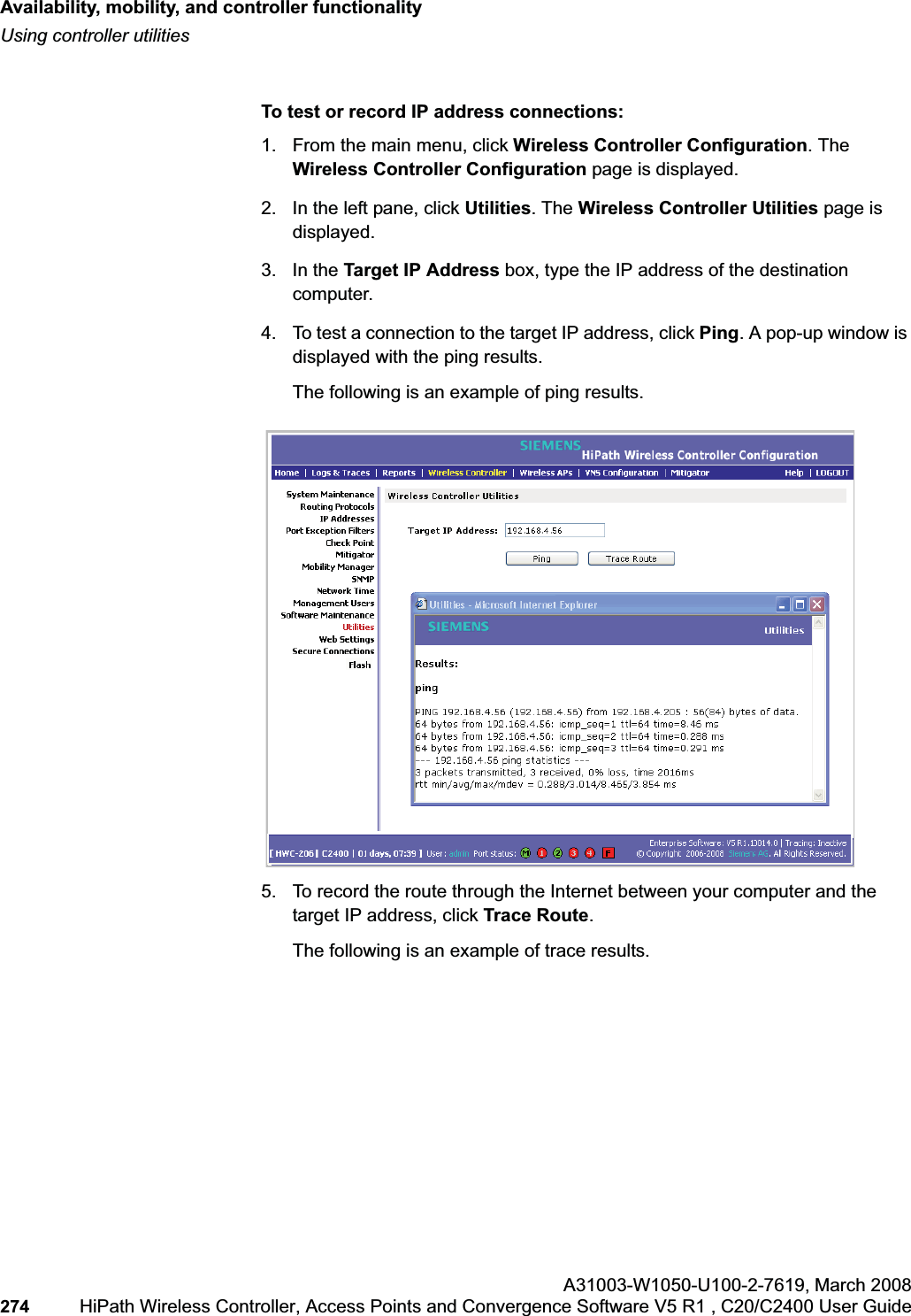 Availability, mobility, and controller functionalityhwc_controlleravailmobility.fmUsing controller utilitiesA31003-W1050-U100-2-7619,March 2008274 HiPath Wireless Controller, Access Points and Convergence Software V5 R1 , C20/C2400 User Guide To test or record IP address connections:1. From the main menu, click Wireless Controller Configuration. The Wireless Controller Configuration page is displayed.2. In the left pane, click Utilities. The Wireless Controller Utilities page is displayed.3. In the Target IP Address box, type the IP address of the destination computer. 4. To test a connection to the target IP address, click Ping. A pop-up window is displayed with the ping results.The following is an example of ping results.5. To record the route through the Internet between your computer and the target IP address, click Trace Route.The following is an example of trace results.