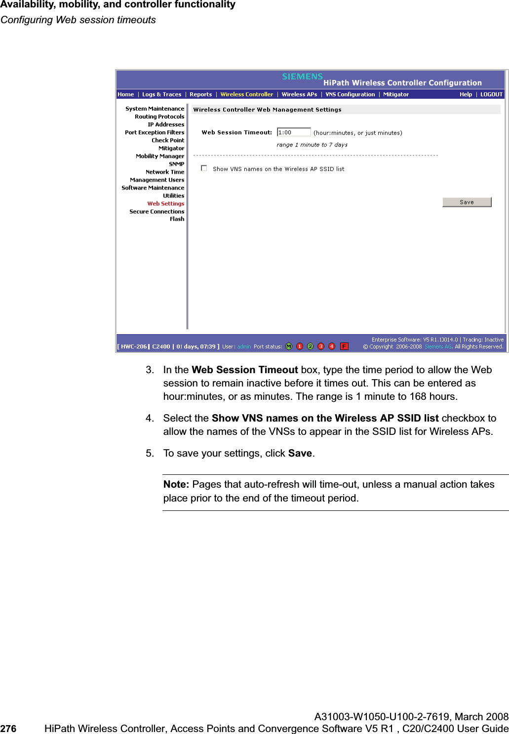 Availability, mobility, and controller functionalityhwc_controlleravailmobility.fmConfiguring Web session timeoutsA31003-W1050-U100-2-7619,March 2008276 HiPath Wireless Controller, Access Points and Convergence Software V5 R1 , C20/C2400 User Guide 3. In the Web Session Timeout box, type the time period to allow the Web session to remain inactive before it times out. This can be entered as hour:minutes, or as minutes. The range is 1 minute to 168 hours.4. Select the Show VNS names on the Wireless AP SSID list checkbox to allow the names of the VNSs to appear in the SSID list for Wireless APs.5. To save your settings, click Save.Note: Pages that auto-refresh will time-out, unless a manual action takes place prior to the end of the timeout period.