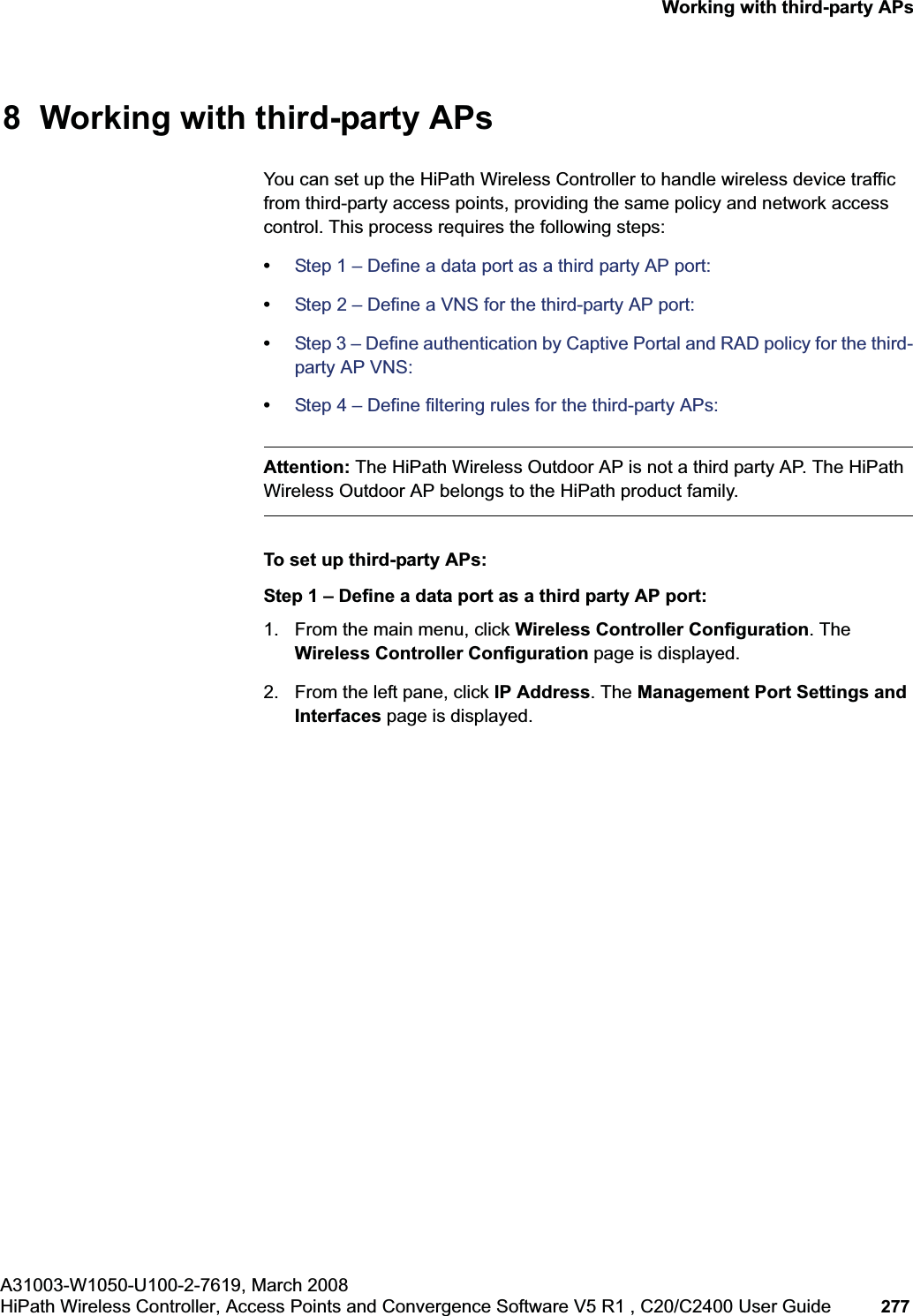 hwc_3rdpartyaps.fmA31003-W1050-U100-2-7619, March 2008HiPath Wireless Controller, Access Points and Convergence Software V5 R1 , C20/C2400 User Guide 277 Working with third-party APs8 Working with third-party APs You can set up the HiPath Wireless Controller to handle wireless device traffic from third-party access points, providing the same policy and network access control. This process requires the following steps:•Step 1 – Define a data port as a third party AP port:•Step 2 – Define a VNS for the third-party AP port:•Step 3 – Define authentication by Captive Portal and RAD policy for the third-party AP VNS:•Step 4 – Define filtering rules for the third-party APs:Attention: The HiPath Wireless Outdoor AP is not a third party AP. The HiPath Wireless Outdoor AP belongs to the HiPath product family.To set up third-party APs:Step 1 – Define a data port as a third party AP port:1. From the main menu, click Wireless Controller Configuration. The Wireless Controller Configuration page is displayed.2. From the left pane, click IP Address. The Management Port Settings and Interfaces page is displayed.