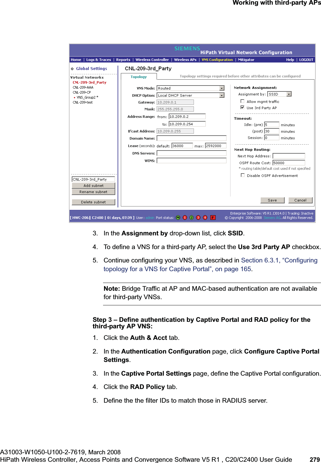 hwc_3rdpartyaps.fmWorking with third-party APsA31003-W1050-U100-2-7619, March 2008HiPath Wireless Controller, Access Points and Convergence Software V5 R1 , C20/C2400 User Guide 279 3. In the Assignment by drop-down list, click SSID.4. To define a VNS for a third-party AP, select the Use 3rd Party AP checkbox.5. Continue configuring your VNS, as described in Section 6.3.1, “Configuring topology for a VNS for Captive Portal”, on page 165.Note: Bridge Traffic at AP and MAC-based authentication are not available for third-party VNSs.Step 3 – Define authentication by Captive Portal and RAD policy for the third-party AP VNS:1. Click the Auth & Acct tab. 2. In the Authentication Configuration page, click Configure Captive Portal Settings.3. In the Captive Portal Settings page, define the Captive Portal configuration.4. Click the RAD Policy tab.5. Define the the filter IDs to match those in RADIUS server.