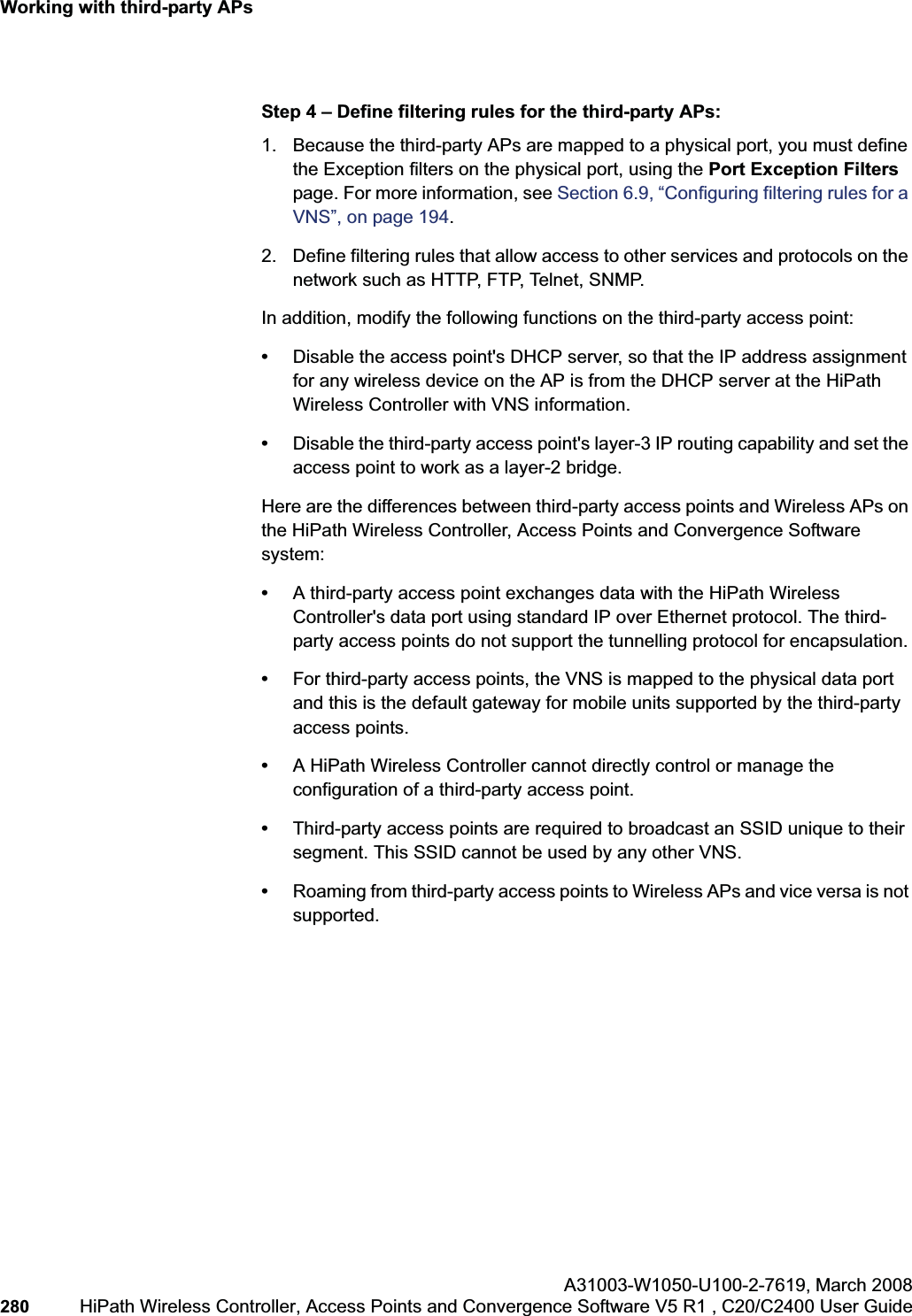 Working with third-party APshwc_3rdpartyaps.fmA31003-W1050-U100-2-7619,March 2008280 HiPath Wireless Controller, Access Points and Convergence Software V5 R1 , C20/C2400 User Guide Step 4 – Define filtering rules for the third-party APs:1. Because the third-party APs are mapped to a physical port, you must define the Exception filters on the physical port, using the Port Exception Filterspage. For more information, see Section 6.9, “Configuring filtering rules for a VNS”, on page 194.2. Define filtering rules that allow access to other services and protocols on the network such as HTTP, FTP, Telnet, SNMP.In addition, modify the following functions on the third-party access point:•Disable the access point's DHCP server, so that the IP address assignment for any wireless device on the AP is from the DHCP server at the HiPath Wireless Controller with VNS information.•Disable the third-party access point's layer-3 IP routing capability and set the access point to work as a layer-2 bridge.Here are the differences between third-party access points and Wireless APs on the HiPath Wireless Controller, Access Points and Convergence Software system:•A third-party access point exchanges data with the HiPath Wireless Controller's data port using standard IP over Ethernet protocol. The third-party access points do not support the tunnelling protocol for encapsulation.•For third-party access points, the VNS is mapped to the physical data port and this is the default gateway for mobile units supported by the third-party access points. •A HiPath Wireless Controller cannot directly control or manage the configuration of a third-party access point.•Third-party access points are required to broadcast an SSID unique to their segment. This SSID cannot be used by any other VNS.•Roaming from third-party access points to Wireless APs and vice versa is not supported.