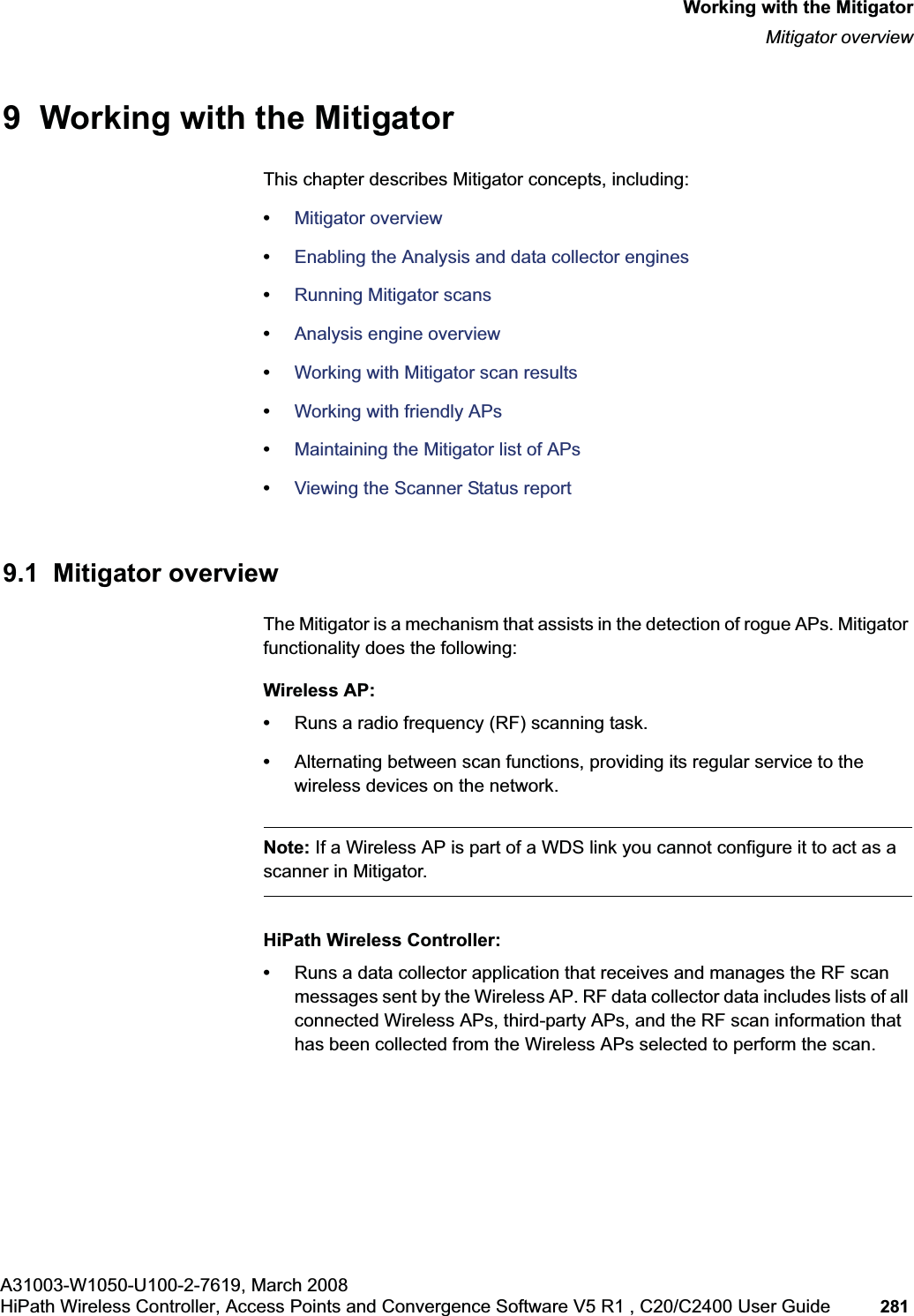 hwc_mitigator.fmA31003-W1050-U100-2-7619, March 2008HiPath Wireless Controller, Access Points and Convergence Software V5 R1 , C20/C2400 User Guide 281 Working with the MitigatorMitigator overview9 Working with the MitigatorThis chapter describes Mitigator concepts, including:•Mitigator overview•Enabling the Analysis and data collector engines•Running Mitigator scans•Analysis engine overview•Working with Mitigator scan results•Working with friendly APs•Maintaining the Mitigator list of APs•Viewing the Scanner Status report9.1 Mitigator overviewThe Mitigator is a mechanism that assists in the detection of rogue APs. Mitigator functionality does the following:Wireless AP:•Runs a radio frequency (RF) scanning task. •Alternating between scan functions, providing its regular service to the wireless devices on the network.Note: If a Wireless AP is part of a WDS link you cannot configure it to act as a scanner in Mitigator. HiPath Wireless Controller:•Runs a data collector application that receives and manages the RF scan messages sent by the Wireless AP. RF data collector data includes lists of all connected Wireless APs, third-party APs, and the RF scan information that has been collected from the Wireless APs selected to perform the scan.
