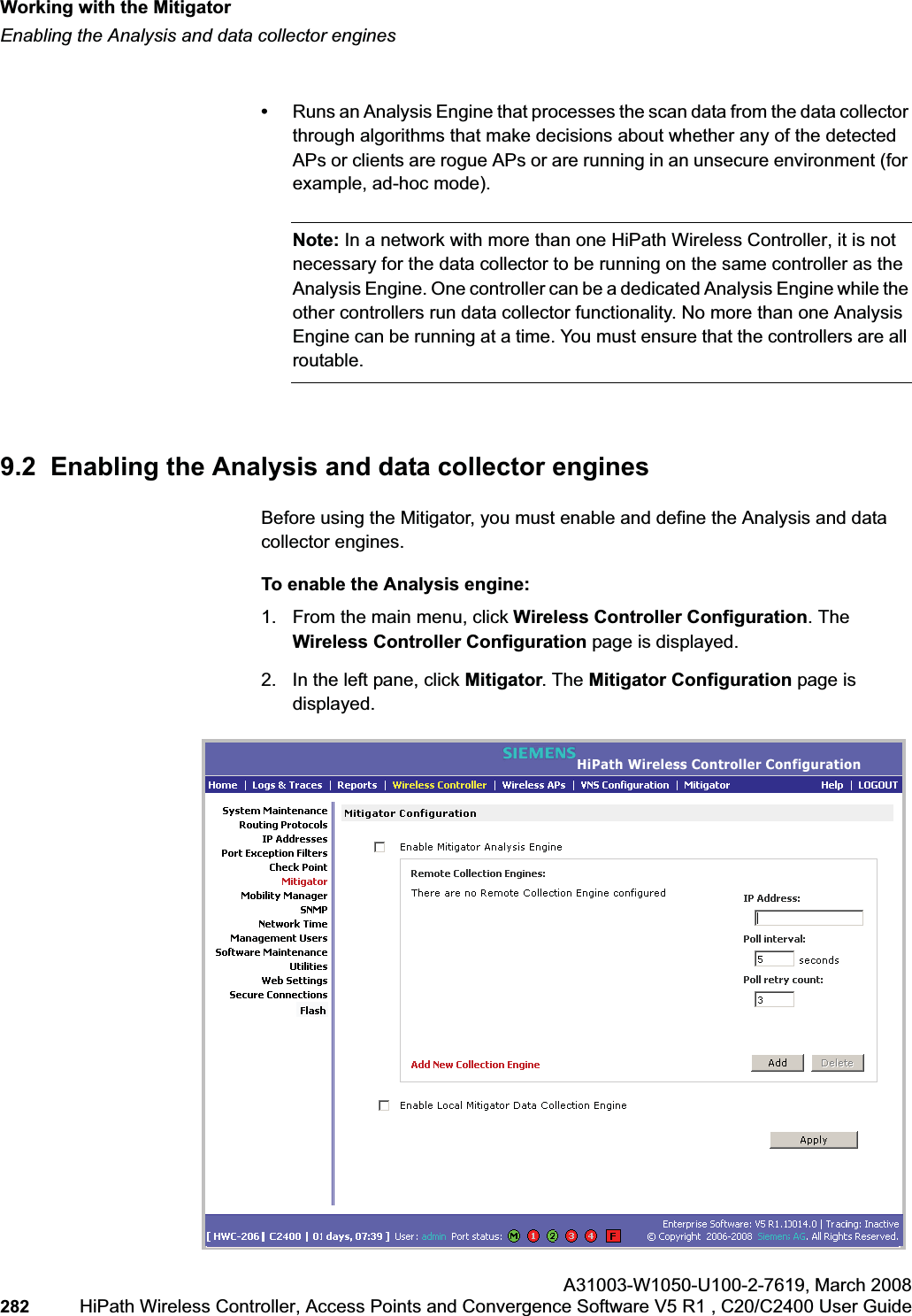 Working with the Mitigatorhwc_mitigator.fmEnabling the Analysis and data collector enginesA31003-W1050-U100-2-7619,March 2008282 HiPath Wireless Controller, Access Points and Convergence Software V5 R1 , C20/C2400 User Guide •Runs an Analysis Engine that processes the scan data from the data collector through algorithms that make decisions about whether any of the detected APs or clients are rogue APs or are running in an unsecure environment (for example, ad-hoc mode).Note: In a network with more than one HiPath Wireless Controller, it is not necessary for the data collector to be running on the same controller as the Analysis Engine. One controller can be a dedicated Analysis Engine while the other controllers run data collector functionality. No more than one Analysis Engine can be running at a time. You must ensure that the controllers are all routable.9.2 Enabling the Analysis and data collector enginesBefore using the Mitigator, you must enable and define the Analysis and data collector engines.To enable the Analysis engine:1. From the main menu, click Wireless Controller Configuration. The Wireless Controller Configuration page is displayed. 2. In the left pane, click Mitigator. The Mitigator Configuration page is displayed.