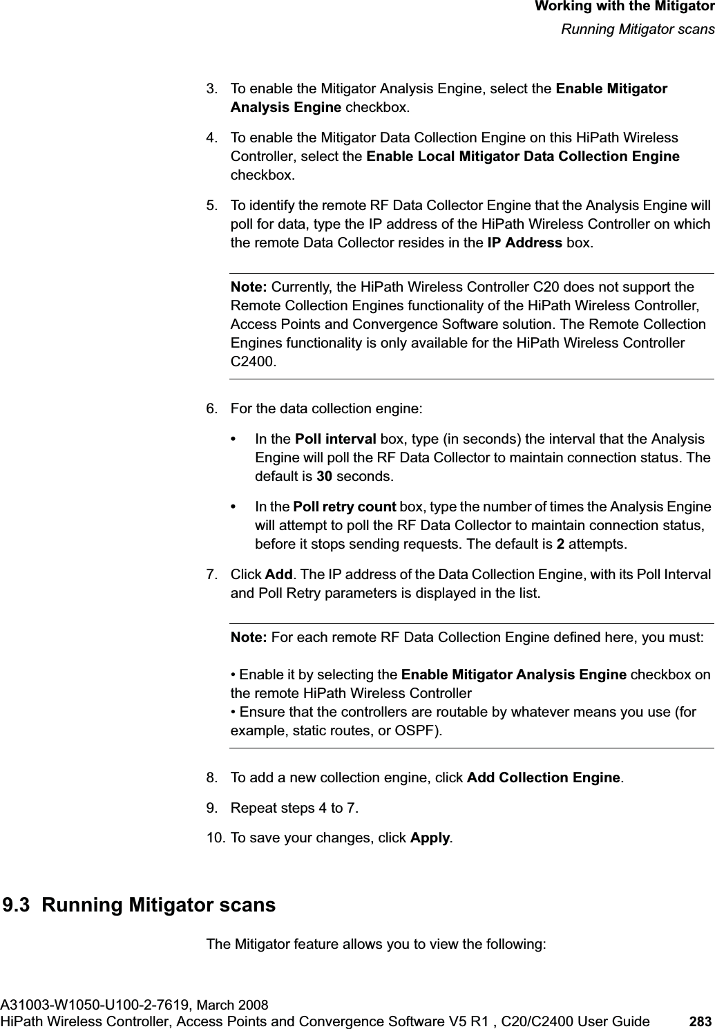 hwc_mitigator.fmWorking with the MitigatorRunning Mitigator scansA31003-W1050-U100-2-7619, March 2008HiPath Wireless Controller, Access Points and Convergence Software V5 R1 , C20/C2400 User Guide 283 3. To enable the Mitigator Analysis Engine, select the Enable Mitigator Analysis Engine checkbox.4. To enable the Mitigator Data Collection Engine on this HiPath Wireless Controller, select the Enable Local Mitigator Data Collection Enginecheckbox.5. To identify the remote RF Data Collector Engine that the Analysis Engine will poll for data, type the IP address of the HiPath Wireless Controller on which the remote Data Collector resides in the IP Address box. Note: Currently, the HiPath Wireless Controller C20 does not support the Remote Collection Engines functionality of the HiPath Wireless Controller, Access Points and Convergence Software solution. The Remote Collection Engines functionality is only available for the HiPath Wireless Controller C2400.6. For the data collection engine: •In the Poll interval box, type (in seconds) the interval that the Analysis Engine will poll the RF Data Collector to maintain connection status. The default is 30 seconds. •In the Poll retry count box, type the number of times the Analysis Engine will attempt to poll the RF Data Collector to maintain connection status, before it stops sending requests. The default is 2 attempts.7. Click Add. The IP address of the Data Collection Engine, with its Poll Interval and Poll Retry parameters is displayed in the list.Note: For each remote RF Data Collection Engine defined here, you must:• Enable it by selecting the Enable Mitigator Analysis Engine checkbox on the remote HiPath Wireless Controller• Ensure that the controllers are routable by whatever means you use (for example, static routes, or OSPF).8. To add a new collection engine, click Add Collection Engine.9. Repeat steps 4 to 7.10. To save your changes, click Apply.9.3 Running Mitigator scansThe Mitigator feature allows you to view the following: