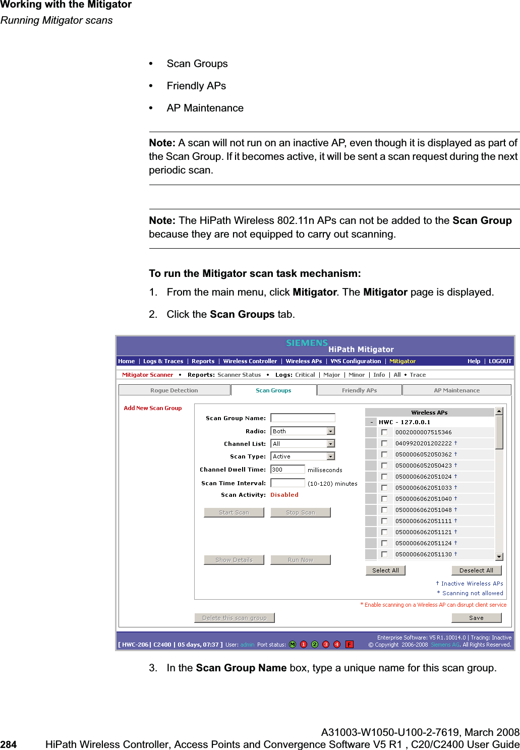 Working with the Mitigatorhwc_mitigator.fmRunning Mitigator scansA31003-W1050-U100-2-7619,March 2008284 HiPath Wireless Controller, Access Points and Convergence Software V5 R1 , C20/C2400 User Guide •Scan Groups•Friendly APs•AP MaintenanceNote: A scan will not run on an inactive AP, even though it is displayed as part of the Scan Group. If it becomes active, it will be sent a scan request during the next periodic scan.Note: The HiPath Wireless 802.11n APs can not be added to the Scan Groupbecause they are not equipped to carry out scanning.To run the Mitigator scan task mechanism:1. From the main menu, click Mitigator. The Mitigator page is displayed.2. Click the Scan Groups tab.3. In the Scan Group Name box, type a unique name for this scan group.