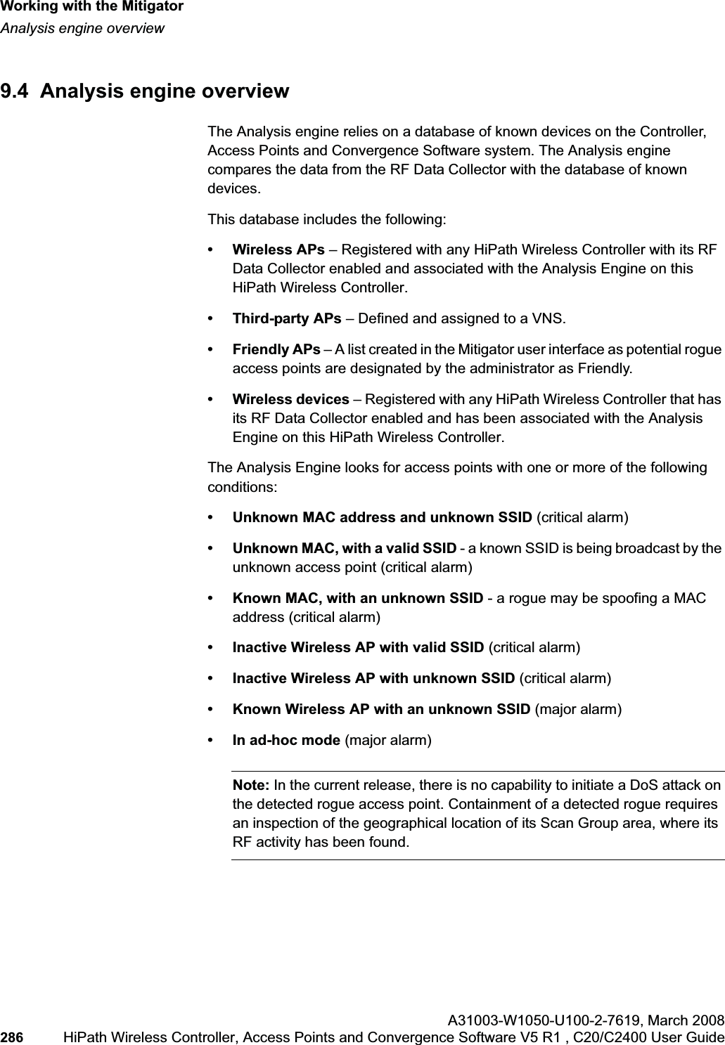 Working with the Mitigatorhwc_mitigator.fmAnalysis engine overviewA31003-W1050-U100-2-7619,March 2008286 HiPath Wireless Controller, Access Points and Convergence Software V5 R1 , C20/C2400 User Guide 9.4 Analysis engine overviewThe Analysis engine relies on a database of known devices on the Controller, Access Points and Convergence Software system. The Analysis engine compares the data from the RF Data Collector with the database of known devices.This database includes the following:• Wireless APs – Registered with any HiPath Wireless Controller with its RF Data Collector enabled and associated with the Analysis Engine on this HiPath Wireless Controller.• Third-party APs – Defined and assigned to a VNS.• Friendly APs – A list created in the Mitigator user interface as potential rogue access points are designated by the administrator as Friendly.• Wireless devices – Registered with any HiPath Wireless Controller that has its RF Data Collector enabled and has been associated with the Analysis Engine on this HiPath Wireless Controller.The Analysis Engine looks for access points with one or more of the following conditions:• Unknown MAC address and unknown SSID (critical alarm)• Unknown MAC, with a valid SSID - a known SSID is being broadcast by the unknown access point (critical alarm)• Known MAC, with an unknown SSID - a rogue may be spoofing a MAC address (critical alarm)• Inactive Wireless AP with valid SSID (critical alarm)• Inactive Wireless AP with unknown SSID (critical alarm)• Known Wireless AP with an unknown SSID (major alarm)• In ad-hoc mode (major alarm)Note: In the current release, there is no capability to initiate a DoS attack on the detected rogue access point. Containment of a detected rogue requires an inspection of the geographical location of its Scan Group area, where its RF activity has been found.