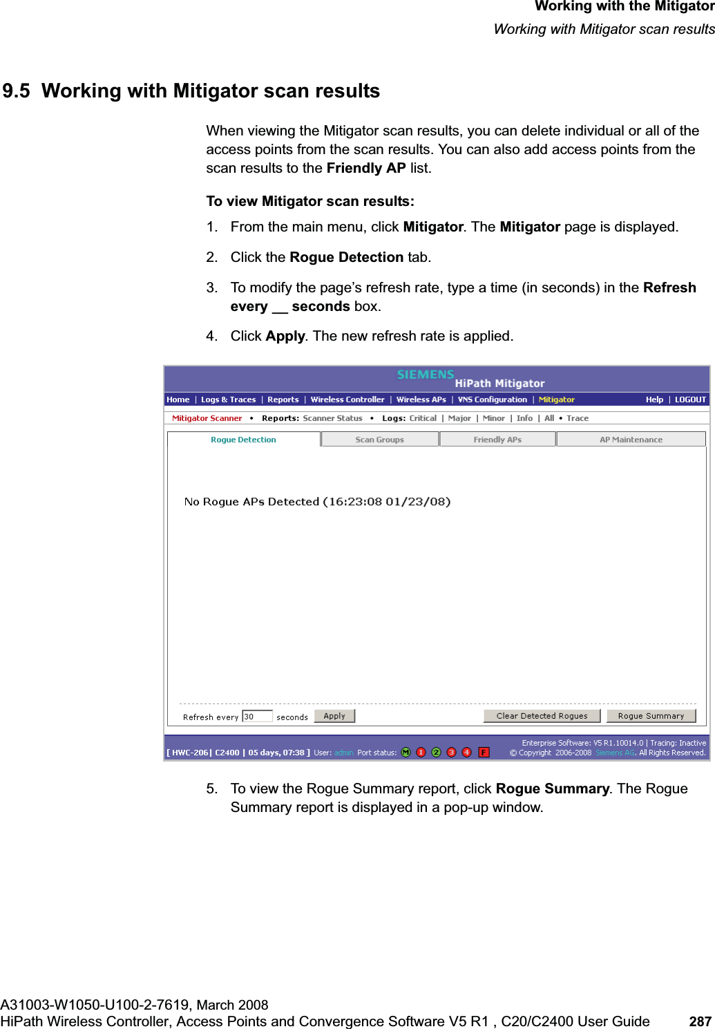 hwc_mitigator.fmWorking with the MitigatorWorking with Mitigator scan resultsA31003-W1050-U100-2-7619, March 2008HiPath Wireless Controller, Access Points and Convergence Software V5 R1 , C20/C2400 User Guide 287 9.5 Working with Mitigator scan resultsWhen viewing the Mitigator scan results, you can delete individual or all of the access points from the scan results. You can also add access points from the scan results to the Friendly AP list.To view Mitigator scan results:1. From the main menu, click Mitigator. The Mitigator page is displayed.2. Click the Rogue Detection tab. 3. To modify the page’s refresh rate, type a time (in seconds) in the Refreshevery __ seconds box. 4. Click Apply. The new refresh rate is applied.5. To view the Rogue Summary report, click Rogue Summary. The Rogue Summary report is displayed in a pop-up window.