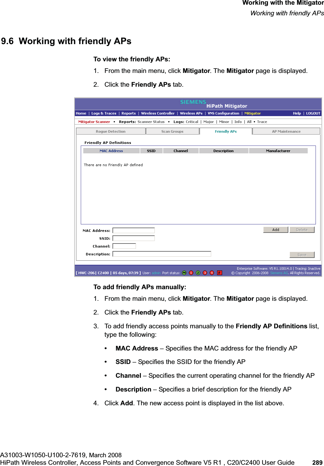 hwc_mitigator.fmWorking with the MitigatorWorking with friendly APsA31003-W1050-U100-2-7619, March 2008HiPath Wireless Controller, Access Points and Convergence Software V5 R1 , C20/C2400 User Guide 289 9.6 Working with friendly APsTo view the friendly APs: 1. From the main menu, click Mitigator. The Mitigator page is displayed.2. Click the Friendly APs tab. To add friendly APs manually:1. From the main menu, click Mitigator. The Mitigator page is displayed.2. Click the Friendly APs tab. 3. To add friendly access points manually to the Friendly AP Definitions list, type the following:• MAC Address – Specifies the MAC address for the friendly AP• SSID – Specifies the SSID for the friendly AP• Channel – Specifies the current operating channel for the friendly AP• Description – Specifies a brief description for the friendly AP4. Click Add. The new access point is displayed in the list above.