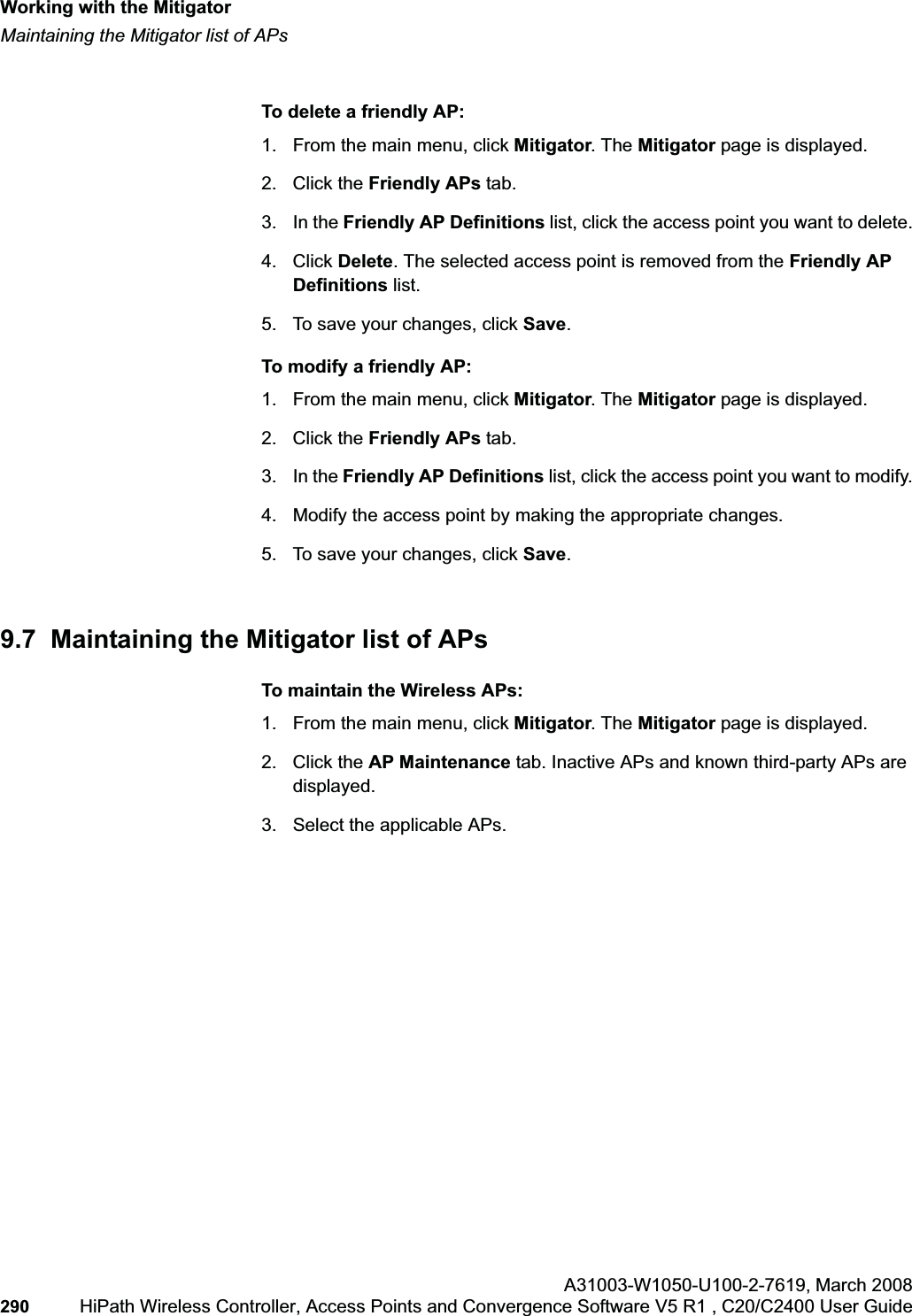 Working with the Mitigatorhwc_mitigator.fmMaintaining the Mitigator list of APsA31003-W1050-U100-2-7619,March 2008290 HiPath Wireless Controller, Access Points and Convergence Software V5 R1 , C20/C2400 User Guide To delete a friendly AP:1. From the main menu, click Mitigator. The Mitigator page is displayed.2. Click the Friendly APs tab.3. In the Friendly AP Definitions list, click the access point you want to delete.4. Click Delete. The selected access point is removed from the Friendly AP Definitions list.5. To save your changes, click Save.To modify a friendly AP:1. From the main menu, click Mitigator. The Mitigator page is displayed.2. Click the Friendly APs tab. 3. In the Friendly AP Definitions list, click the access point you want to modify.4. Modify the access point by making the appropriate changes.5. To save your changes, click Save.9.7 Maintaining the Mitigator list of APsTo maintain the Wireless APs:1. From the main menu, click Mitigator. The Mitigator page is displayed.2. Click the AP Maintenance tab. Inactive APs and known third-party APs are displayed.3. Select the applicable APs.