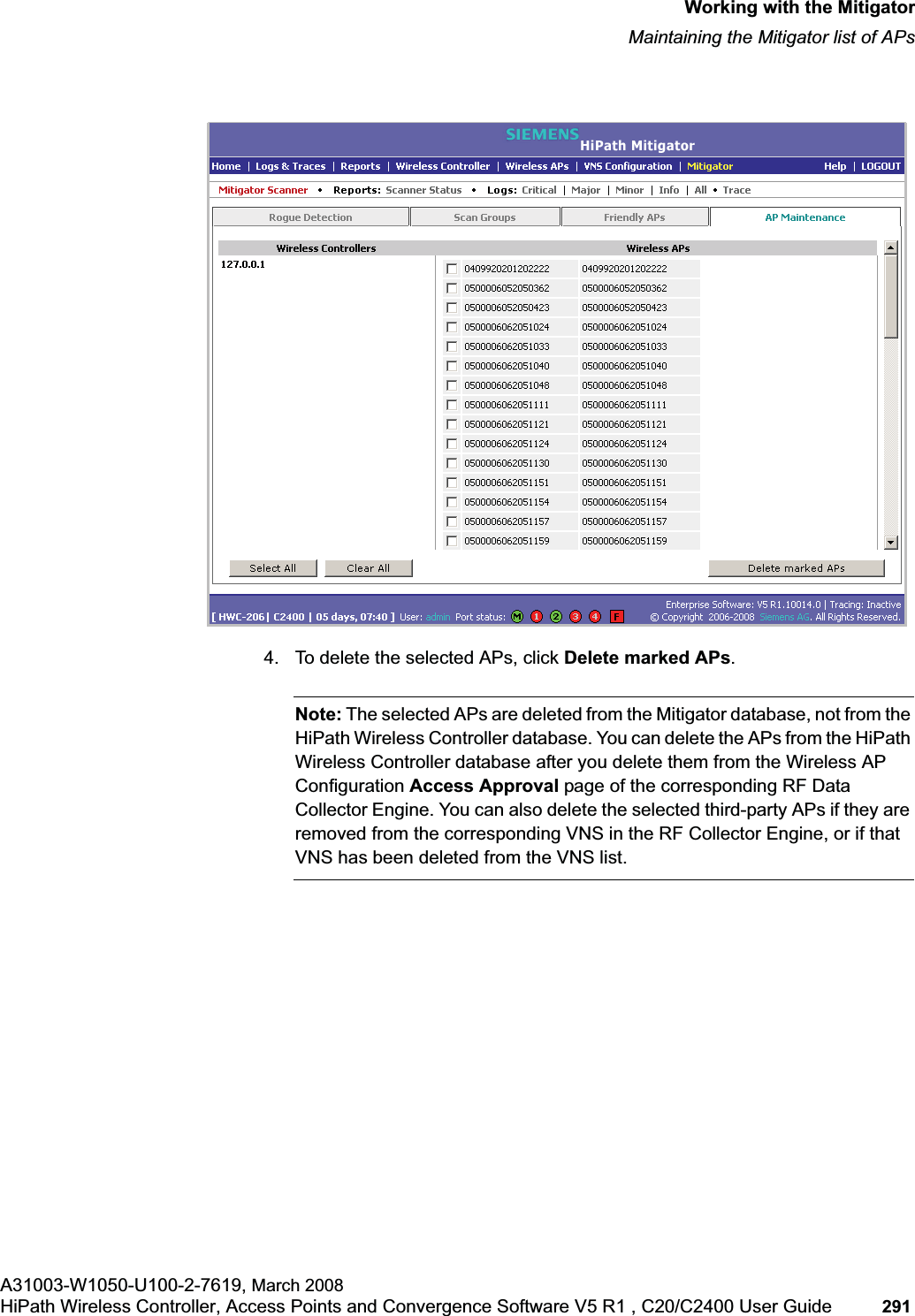 hwc_mitigator.fmWorking with the MitigatorMaintaining the Mitigator list of APsA31003-W1050-U100-2-7619, March 2008HiPath Wireless Controller, Access Points and Convergence Software V5 R1 , C20/C2400 User Guide 291 4. To delete the selected APs, click Delete marked APs.Note: The selected APs are deleted from the Mitigator database, not from the HiPath Wireless Controller database. You can delete the APs from the HiPath Wireless Controller database after you delete them from the Wireless AP Configuration Access Approval page of the corresponding RF Data Collector Engine. You can also delete the selected third-party APs if they are removed from the corresponding VNS in the RF Collector Engine, or if that VNS has been deleted from the VNS list.