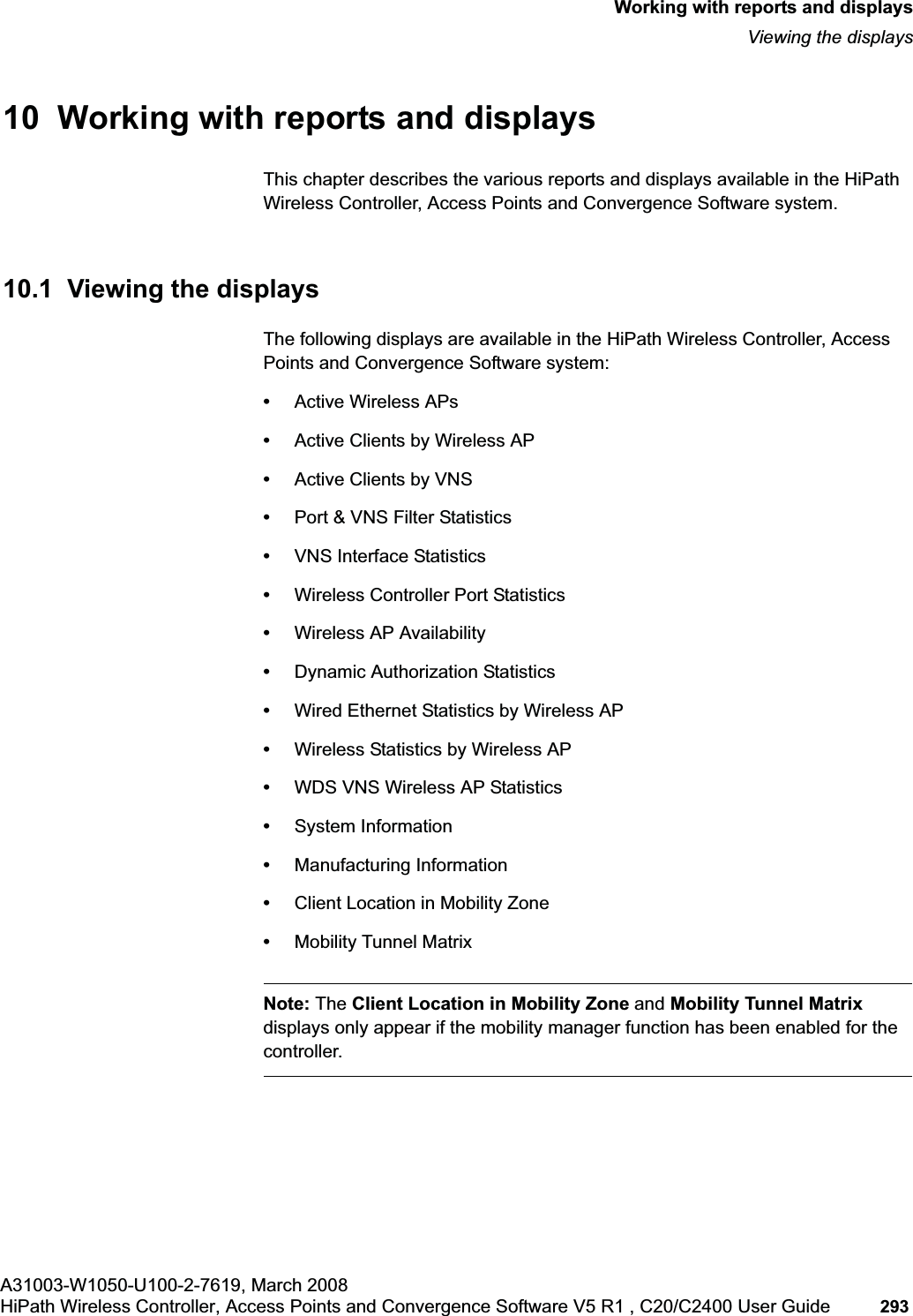hwc_reports.fmA31003-W1050-U100-2-7619, March 2008HiPath Wireless Controller, Access Points and Convergence Software V5 R1 , C20/C2400 User Guide 293 Working with reports and displaysViewing the displays10 Working with reports and displaysThis chapter describes the various reports and displays available in the HiPath Wireless Controller, Access Points and Convergence Software system.10.1 Viewing the displaysThe following displays are available in the HiPath Wireless Controller, Access Points and Convergence Software system:•Active Wireless APs•Active Clients by Wireless AP•Active Clients by VNS•Port & VNS Filter Statistics•VNS Interface Statistics•Wireless Controller Port Statistics•Wireless AP Availability•Dynamic Authorization Statistics•Wired Ethernet Statistics by Wireless AP•Wireless Statistics by Wireless AP•WDS VNS Wireless AP Statistics•System Information•Manufacturing Information•Client Location in Mobility Zone•Mobility Tunnel MatrixNote: The Client Location in Mobility Zone and Mobility Tunnel Matrixdisplays only appear if the mobility manager function has been enabled for the controller.