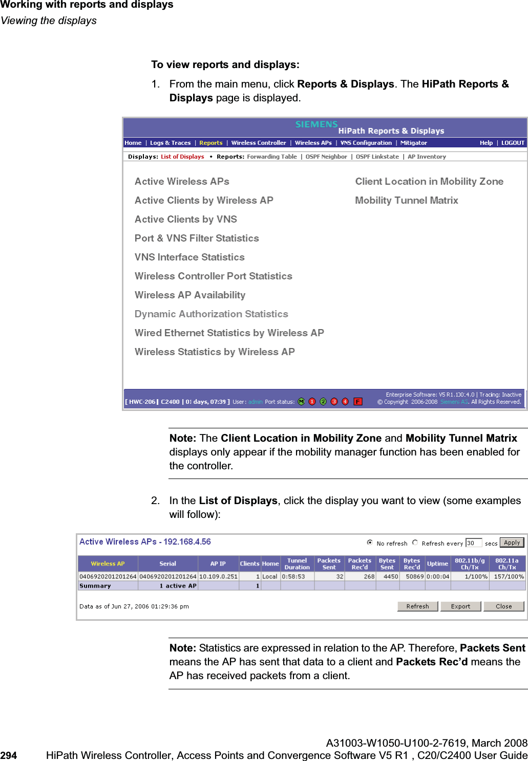 Working with reports and displayshwc_reports.fmViewing the displaysA31003-W1050-U100-2-7619,March 2008294 HiPath Wireless Controller, Access Points and Convergence Software V5 R1 , C20/C2400 User Guide To view reports and displays:1. From the main menu, click Reports & Displays. The HiPath Reports & Displays page is displayed. Note: The Client Location in Mobility Zone and Mobility Tunnel Matrixdisplays only appear if the mobility manager function has been enabled for the controller.2. In the List of Displays, click the display you want to view (some examples will follow):Note: Statistics are expressed in relation to the AP. Therefore, Packets Sentmeans the AP has sent that data to a client and Packets Rec’d means the AP has received packets from a client.