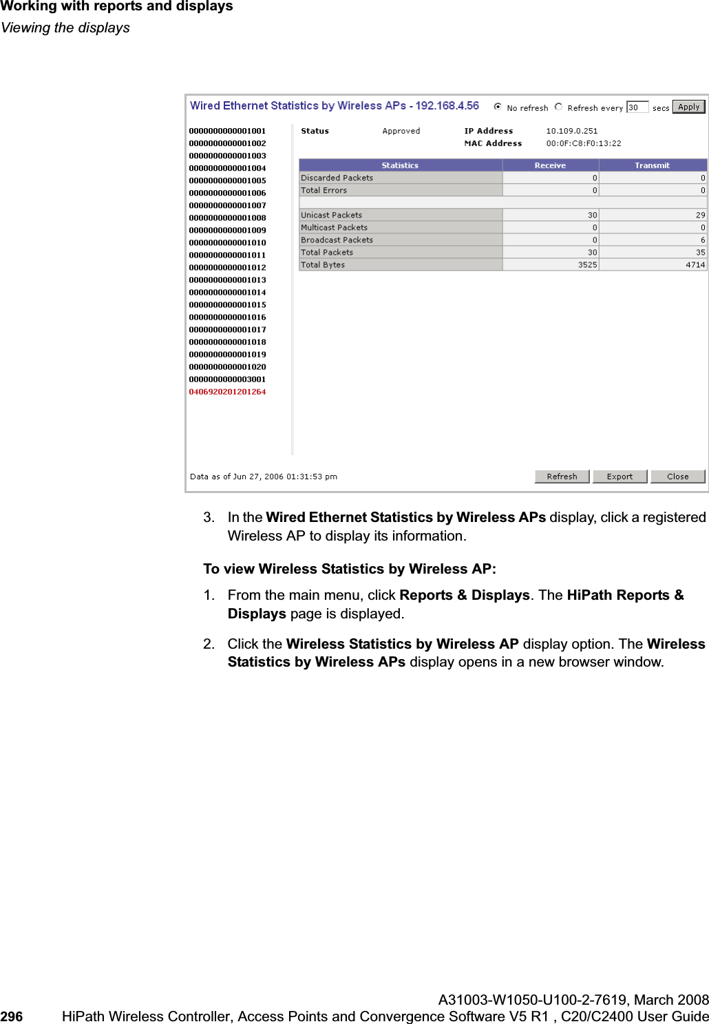 Working with reports and displayshwc_reports.fmViewing the displaysA31003-W1050-U100-2-7619,March 2008296 HiPath Wireless Controller, Access Points and Convergence Software V5 R1 , C20/C2400 User Guide 3. In the Wired Ethernet Statistics by Wireless APs display, click a registered Wireless AP to display its information.To view Wireless Statistics by Wireless AP:1. From the main menu, click Reports & Displays. The HiPath Reports & Displays page is displayed. 2. Click the Wireless Statistics by Wireless AP display option. The Wireless Statistics by Wireless APs display opens in a new browser window.