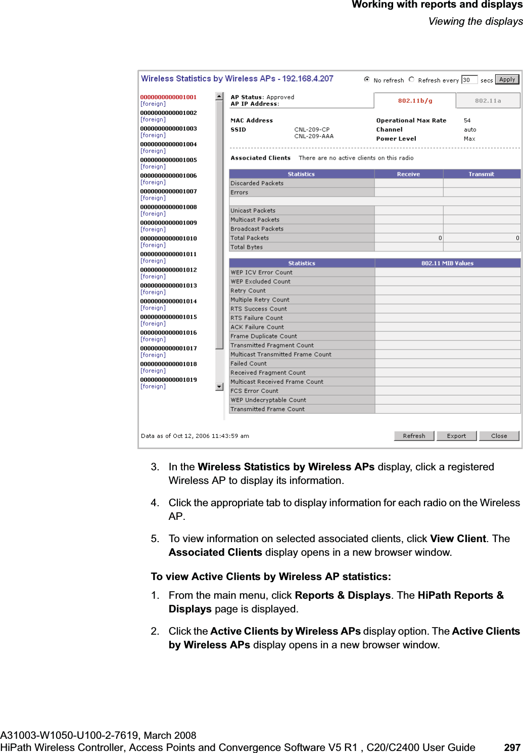 hwc_reports.fmWorking with reports and displaysViewing the displaysA31003-W1050-U100-2-7619, March 2008HiPath Wireless Controller, Access Points and Convergence Software V5 R1 , C20/C2400 User Guide 297 3. In the Wireless Statistics by Wireless APs display, click a registered Wireless AP to display its information. 4. Click the appropriate tab to display information for each radio on the Wireless AP.5. To view information on selected associated clients, click View Client. The Associated Clients display opens in a new browser window.To view Active Clients by Wireless AP statistics:1. From the main menu, click Reports & Displays. The HiPath Reports & Displays page is displayed. 2. Click the Active Clients by Wireless APs display option. The Active Clients by Wireless APs display opens in a new browser window.