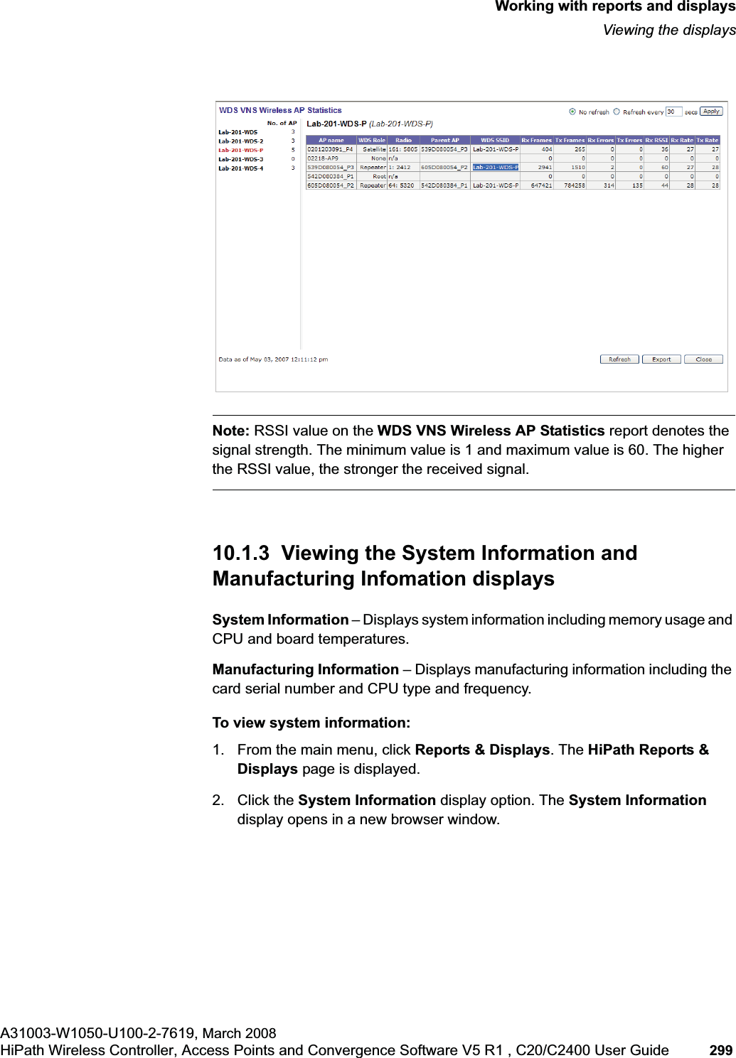 hwc_reports.fmWorking with reports and displaysViewing the displaysA31003-W1050-U100-2-7619, March 2008HiPath Wireless Controller, Access Points and Convergence Software V5 R1 , C20/C2400 User Guide 299 Note: RSSI value on the WDS VNS Wireless AP Statistics report denotes the signal strength. The minimum value is 1 and maximum value is 60. The higher the RSSI value, the stronger the received signal.10.1.3 Viewing the System Information and Manufacturing Infomation displaysSystem Information – Displays system information including memory usage and CPU and board temperatures.Manufacturing Information – Displays manufacturing information including the card serial number and CPU type and frequency.To view system information:1. From the main menu, click Reports & Displays. The HiPath Reports & Displays page is displayed. 2. Click the System Information display option. The System Informationdisplay opens in a new browser window.