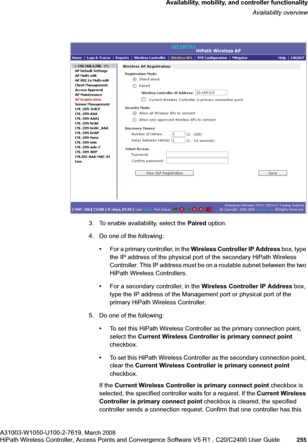 hwc_controlleravailmobility.fmAvailability, mobility, and controller functionalityAvailability overviewA31003-W1050-U100-2-7619, March 2008HiPath Wireless Controller, Access Points and Convergence Software V5 R1 , C20/C2400 User Guide 255 3. To enable availability, select the Paired option.4. Do one of the following:•For a primary controller, in the Wireless Controller IP Address box, type the IP address of the physical port of the secondary HiPath Wireless Controller. This IP address must be on a routable subnet between the two HiPath Wireless Controllers.•For a secondary controller, in the Wireless Controller IP Address box, type the IP address of the Management port or physical port of the primary HiPath Wireless Controller.5. Do one of the following:•To set this HiPath Wireless Controller as the primary connection point, select the Current Wireless Controller is primary connect point checkbox.•To set this HiPath Wireless Controller as the secondary connection point, clear the Current Wireless Controller is primary connect point checkbox.If the Current Wireless Controller is primary connect point checkbox is selected, the specified controller waits for a request. If the Current Wireless Controller is primary connect point checkbox is cleared, the specified controller sends a connection request. Confirm that one controller has this