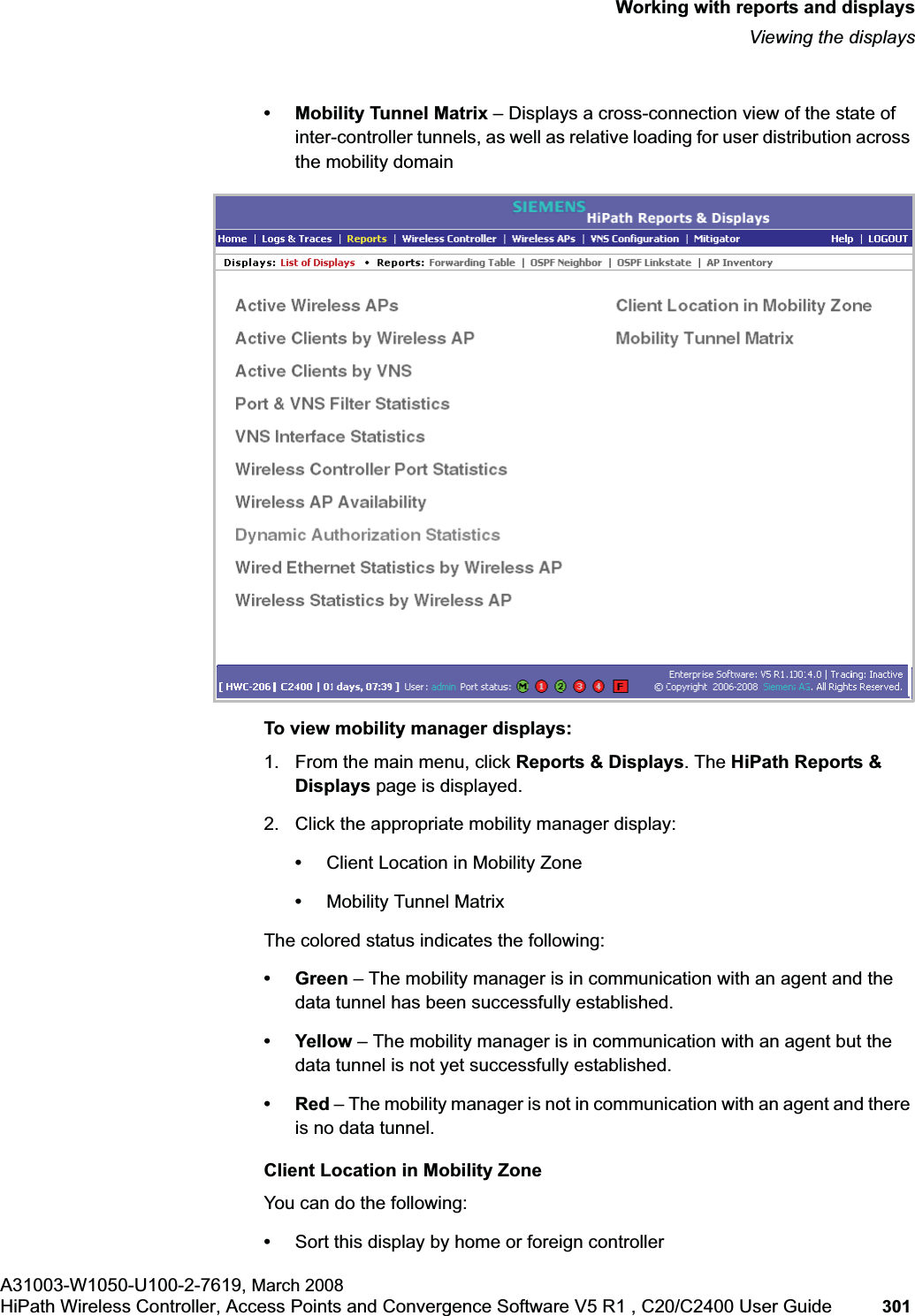 hwc_reports.fmWorking with reports and displaysViewing the displaysA31003-W1050-U100-2-7619, March 2008HiPath Wireless Controller, Access Points and Convergence Software V5 R1 , C20/C2400 User Guide 301 • Mobility Tunnel Matrix – Displays a cross-connection view of the state of inter-controller tunnels, as well as relative loading for user distribution across the mobility domainTo view mobility manager displays:1. From the main menu, click Reports & Displays. The HiPath Reports & Displays page is displayed.2. Click the appropriate mobility manager display:•Client Location in Mobility Zone•Mobility Tunnel Matrix The colored status indicates the following:•Green – The mobility manager is in communication with an agent and the data tunnel has been successfully established.• Yellow – The mobility manager is in communication with an agent but the data tunnel is not yet successfully established.•Red – The mobility manager is not in communication with an agent and there is no data tunnel.Client Location in Mobility ZoneYou can do the following:•Sort this display by home or foreign controller