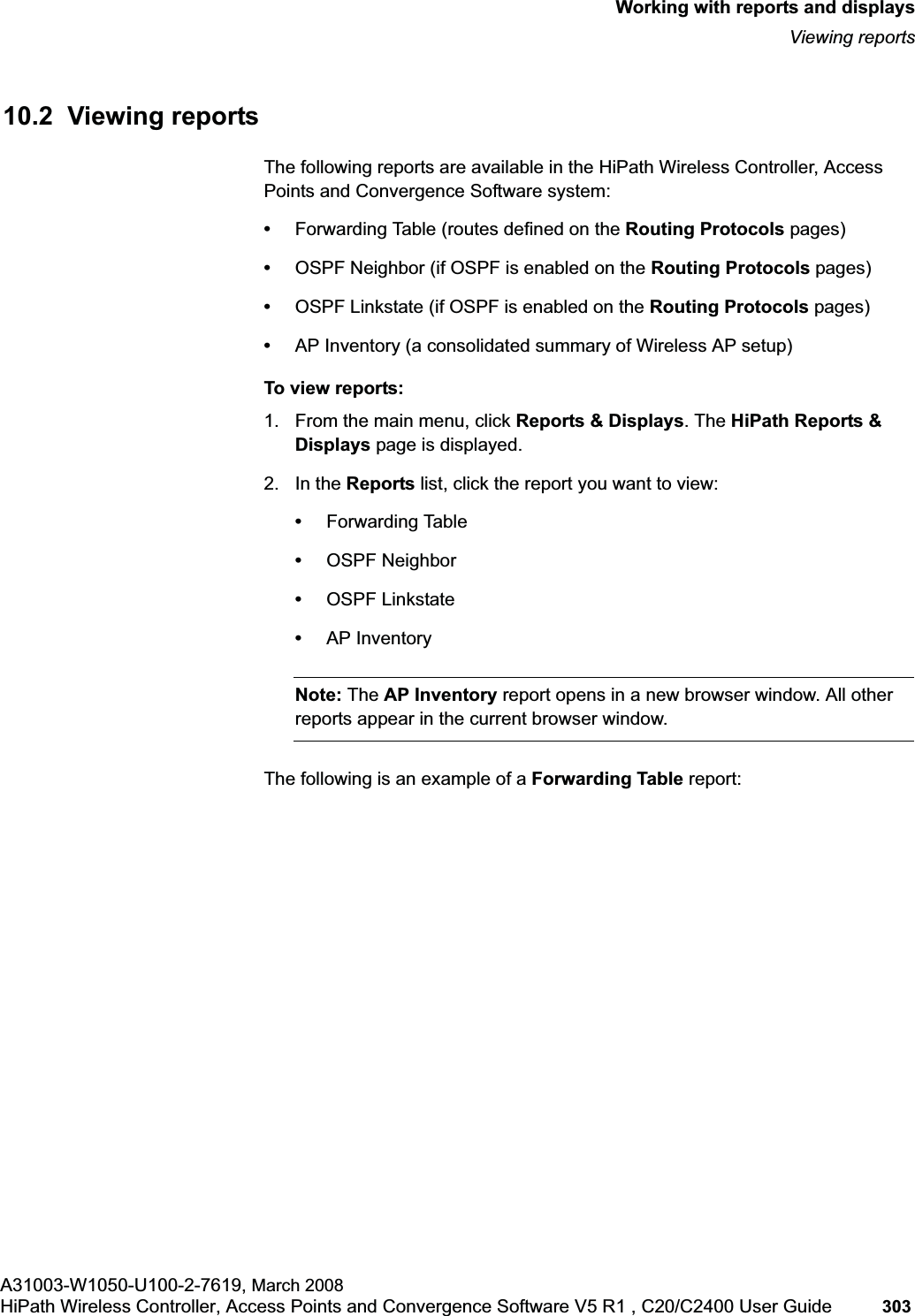 hwc_reports.fmWorking with reports and displaysViewing reportsA31003-W1050-U100-2-7619, March 2008HiPath Wireless Controller, Access Points and Convergence Software V5 R1 , C20/C2400 User Guide 303 10.2 Viewing reportsThe following reports are available in the HiPath Wireless Controller, Access Points and Convergence Software system:•Forwarding Table (routes defined on the Routing Protocols pages)•OSPF Neighbor (if OSPF is enabled on the Routing Protocols pages)•OSPF Linkstate (if OSPF is enabled on the Routing Protocols pages)•AP Inventory (a consolidated summary of Wireless AP setup)To view reports:1. From the main menu, click Reports & Displays. The HiPath Reports & Displays page is displayed. 2. In the Reports list, click the report you want to view:•Forwarding Table•OSPF Neighbor•OSPF Linkstate•AP InventoryNote: The AP Inventory report opens in a new browser window. All other reports appear in the current browser window.The following is an example of a Forwarding Table report: