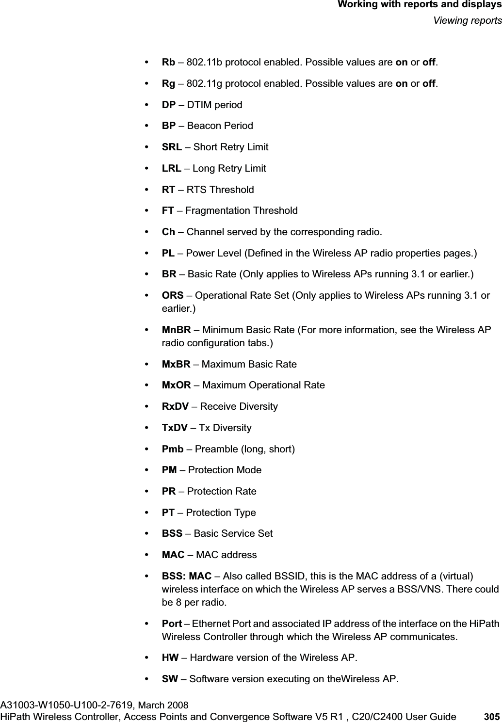 hwc_reports.fmWorking with reports and displaysViewing reportsA31003-W1050-U100-2-7619, March 2008HiPath Wireless Controller, Access Points and Convergence Software V5 R1 , C20/C2400 User Guide 305 •Rb – 802.11b protocol enabled. Possible values are on or off.•Rg – 802.11g protocol enabled. Possible values are on or off.•DP – DTIM period •BP – Beacon Period•SRL – Short Retry Limit•LRL – Long Retry Limit•RT – RTS Threshold•FT – Fragmentation Threshold•Ch – Channel served by the corresponding radio.•PL – Power Level (Defined in the Wireless AP radio properties pages.)•BR – Basic Rate (Only applies to Wireless APs running 3.1 or earlier.)•ORS – Operational Rate Set (Only applies to Wireless APs running 3.1 or earlier.)•MnBR – Minimum Basic Rate (For more information, see the Wireless AP radio configuration tabs.)•MxBR – Maximum Basic Rate•MxOR – Maximum Operational Rate•RxDV – Receive Diversity •TxDV – Tx Diversity•Pmb – Preamble (long, short)•PM – Protection Mode •PR – Protection Rate•PT – Protection Type•BSS – Basic Service Set •MAC – MAC address•BSS: MAC – Also called BSSID, this is the MAC address of a (virtual) wireless interface on which the Wireless AP serves a BSS/VNS. There could be 8 per radio.•Port – Ethernet Port and associated IP address of the interface on the HiPath Wireless Controller through which the Wireless AP communicates.•HW – Hardware version of the Wireless AP.•SW – Software version executing on theWireless AP.