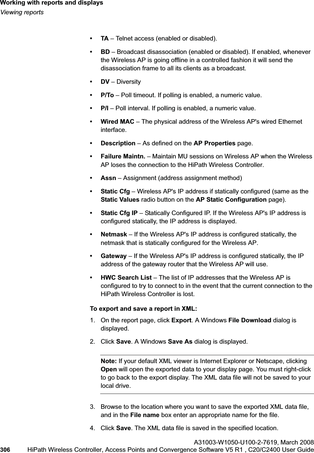 Working with reports and displayshwc_reports.fmViewing reportsA31003-W1050-U100-2-7619,March 2008306 HiPath Wireless Controller, Access Points and Convergence Software V5 R1 , C20/C2400 User Guide •TA – Telnet access (enabled or disabled).•BD – Broadcast disassociation (enabled or disabled). If enabled, whenever the Wireless AP is going offline in a controlled fashion it will send the disassociation frame to all its clients as a broadcast.•DV – Diversity •P/To – Poll timeout. If polling is enabled, a numeric value.•P/I – Poll interval. If polling is enabled, a numeric value.•Wired MAC – The physical address of the Wireless AP's wired Ethernet interface.• Description – As defined on the AP Properties page.•Failure Maintn. – Maintain MU sessions on Wireless AP when the Wireless AP loses the connection to the HiPath Wireless Controller.•Assn – Assignment (address assignment method) •Static Cfg – Wireless AP's IP address if statically configured (same as the Static Values radio button on the AP Static Configuration page).•Static Cfg IP – Statically Configured IP. If the Wireless AP's IP address is configured statically, the IP address is displayed.•Netmask – If the Wireless AP's IP address is configured statically, the netmask that is statically configured for the Wireless AP. • Gateway – If the Wireless AP's IP address is configured statically, the IP address of the gateway router that the Wireless AP will use.• HWC Search List – The list of IP addresses that the Wireless AP is configured to try to connect to in the event that the current connection to the HiPath Wireless Controller is lost.To export and save a report in XML:1. On the report page, click Export. A Windows File Download dialog is displayed.2. Click Save. A Windows Save As dialog is displayed.Note: If your default XML viewer is Internet Explorer or Netscape, clicking Open will open the exported data to your display page. You must right-click to go back to the export display. The XML data file will not be saved to your local drive.3. Browse to the location where you want to save the exported XML data file, and in the File name box enter an appropriate name for the file.4. Click Save. The XML data file is saved in the specified location.