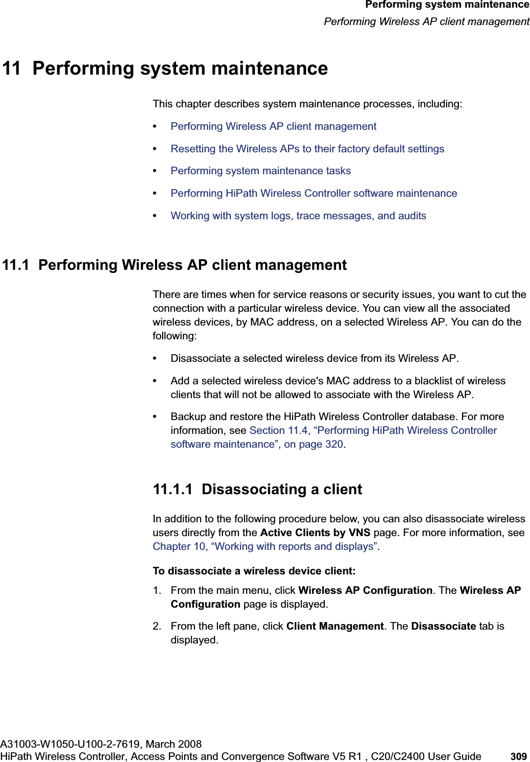 hwc_ongoing.fmA31003-W1050-U100-2-7619, March 2008HiPath Wireless Controller, Access Points and Convergence Software V5 R1 , C20/C2400 User Guide 309 Performing system maintenancePerforming Wireless AP client management11 Performing system maintenanceThis chapter describes system maintenance processes, including:•Performing Wireless AP client management•Resetting the Wireless APs to their factory default settings•Performing system maintenance tasks•Performing HiPath Wireless Controller software maintenance•Working with system logs, trace messages, and audits11.1 Performing Wireless AP client managementThere are times when for service reasons or security issues, you want to cut the connection with a particular wireless device. You can view all the associated wireless devices, by MAC address, on a selected Wireless AP. You can do the following:•Disassociate a selected wireless device from its Wireless AP. •Add a selected wireless device's MAC address to a blacklist of wireless clients that will not be allowed to associate with the Wireless AP.•Backup and restore the HiPath Wireless Controller database. For more information, see Section 11.4, “Performing HiPath Wireless Controller software maintenance”, on page 320.11.1.1 Disassociating a clientIn addition to the following procedure below, you can also disassociate wireless users directly from the Active Clients by VNS page. For more information, see Chapter 10, “Working with reports and displays”.To disassociate a wireless device client:1. From the main menu, click Wireless AP Configuration. The Wireless AP Configuration page is displayed.2. From the left pane, click Client Management. The Disassociate tab is displayed.