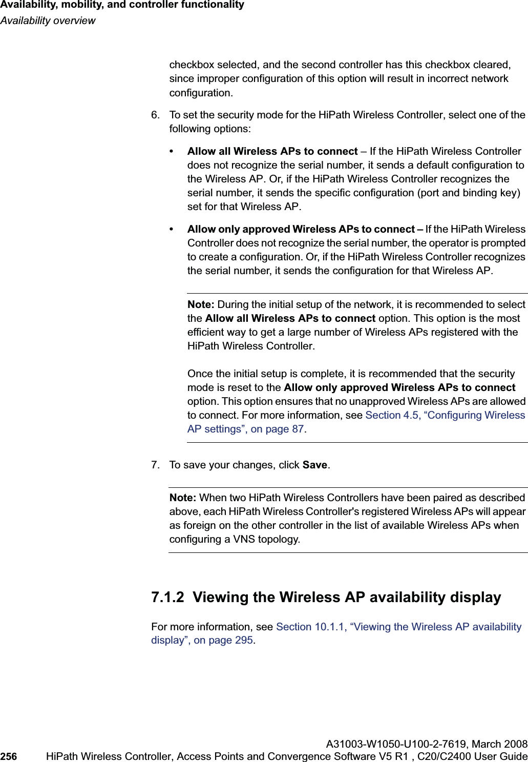 Availability, mobility, and controller functionalityhwc_controlleravailmobility.fmAvailability overviewA31003-W1050-U100-2-7619,March 2008256 HiPath Wireless Controller, Access Points and Convergence Software V5 R1 , C20/C2400 User Guide checkbox selected, and the second controller has this checkbox cleared, since improper configuration of this option will result in incorrect network configuration.6. To set the security mode for the HiPath Wireless Controller, select one of the following options:• Allow all Wireless APs to connect – If the HiPath Wireless Controller does not recognize the serial number, it sends a default configuration to the Wireless AP. Or, if the HiPath Wireless Controller recognizes the serial number, it sends the specific configuration (port and binding key) set for that Wireless AP. • Allow only approved Wireless APs to connect – If the HiPath Wireless Controller does not recognize the serial number, the operator is prompted to create a configuration. Or, if the HiPath Wireless Controller recognizes the serial number, it sends the configuration for that Wireless AP.Note: During the initial setup of the network, it is recommended to select the Allow all Wireless APs to connect option. This option is the most efficient way to get a large number of Wireless APs registered with the HiPath Wireless Controller.Once the initial setup is complete, it is recommended that the security mode is reset to the Allow only approved Wireless APs to connectoption. This option ensures that no unapproved Wireless APs are allowed to connect. For more information, see Section 4.5, “Configuring Wireless AP settings”, on page 87.7. To save your changes, click Save.Note: When two HiPath Wireless Controllers have been paired as described above, each HiPath Wireless Controller's registered Wireless APs will appear as foreign on the other controller in the list of available Wireless APs when configuring a VNS topology.7.1.2 Viewing the Wireless AP availability displayFor more information, see Section 10.1.1, “Viewing the Wireless AP availability display”, on page 295.