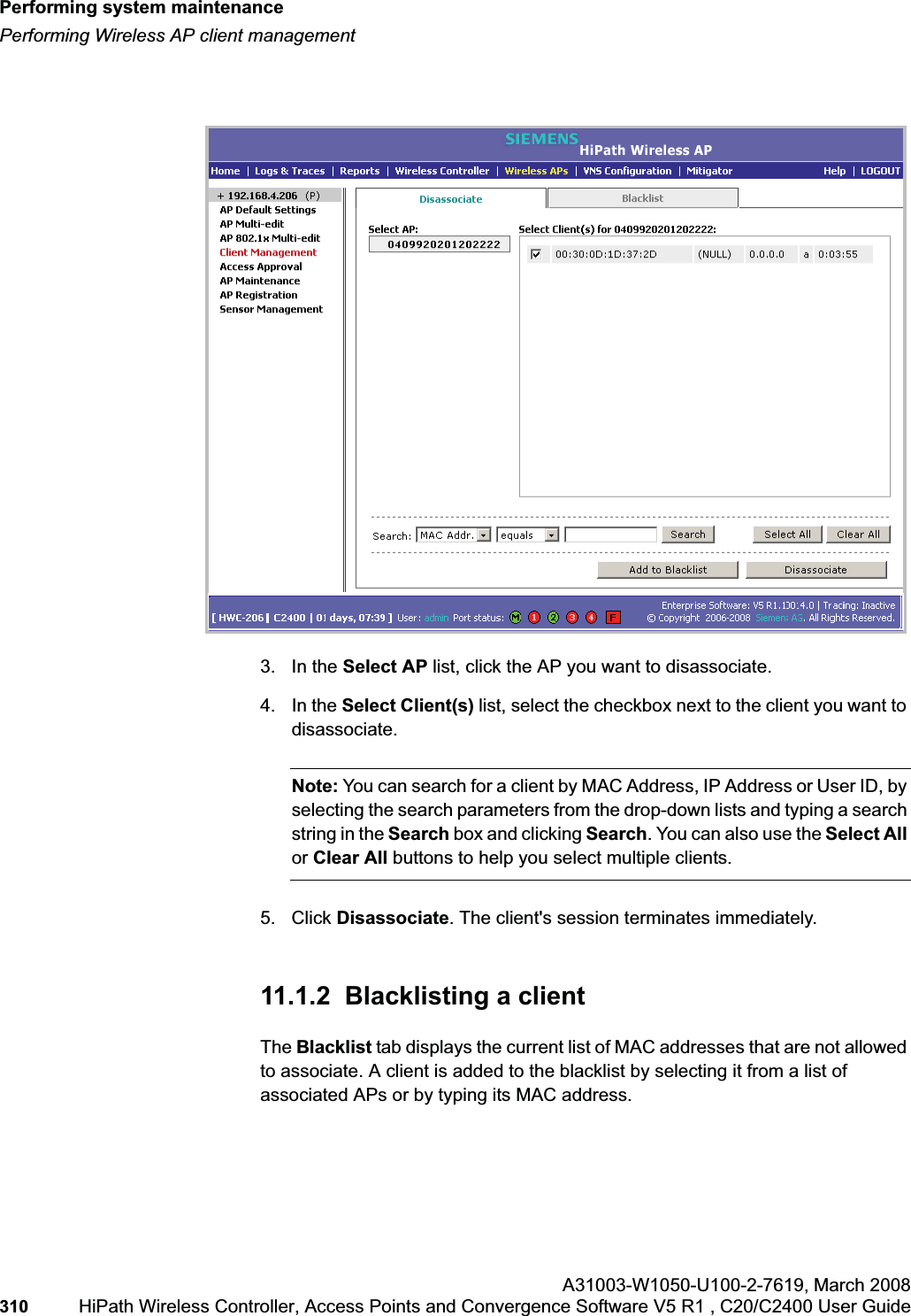Performing system maintenancehwc_ongoing.fmPerforming Wireless AP client managementA31003-W1050-U100-2-7619,March 2008310 HiPath Wireless Controller, Access Points and Convergence Software V5 R1 , C20/C2400 User Guide 3. In the Select AP list, click the AP you want to disassociate.4. In the Select Client(s) list, select the checkbox next to the client you want to disassociate.Note: You can search for a client by MAC Address, IP Address or User ID, by selecting the search parameters from the drop-down lists and typing a search string in the Search box and clicking Search. You can also use the Select Allor Clear All buttons to help you select multiple clients.5. Click Disassociate. The client's session terminates immediately. 11.1.2 Blacklisting a client The Blacklist tab displays the current list of MAC addresses that are not allowed to associate. A client is added to the blacklist by selecting it from a list of associated APs or by typing its MAC address.