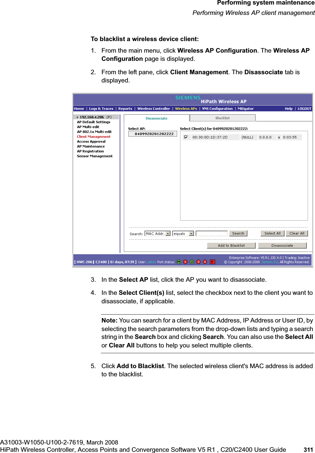 hwc_ongoing.fmPerforming system maintenancePerforming Wireless AP client managementA31003-W1050-U100-2-7619, March 2008HiPath Wireless Controller, Access Points and Convergence Software V5 R1 , C20/C2400 User Guide 311 To blacklist a wireless device client:1. From the main menu, click Wireless AP Configuration. The Wireless AP Configuration page is displayed.2. From the left pane, click Client Management. The Disassociate tab is displayed.3. In the Select AP list, click the AP you want to disassociate.4. In the Select Client(s) list, select the checkbox next to the client you want to disassociate, if applicable.Note: You can search for a client by MAC Address, IP Address or User ID, by selecting the search parameters from the drop-down lists and typing a search string in the Search box and clicking Search. You can also use the Select Allor Clear All buttons to help you select multiple clients.5. Click Add to Blacklist. The selected wireless client's MAC address is added to the blacklist.