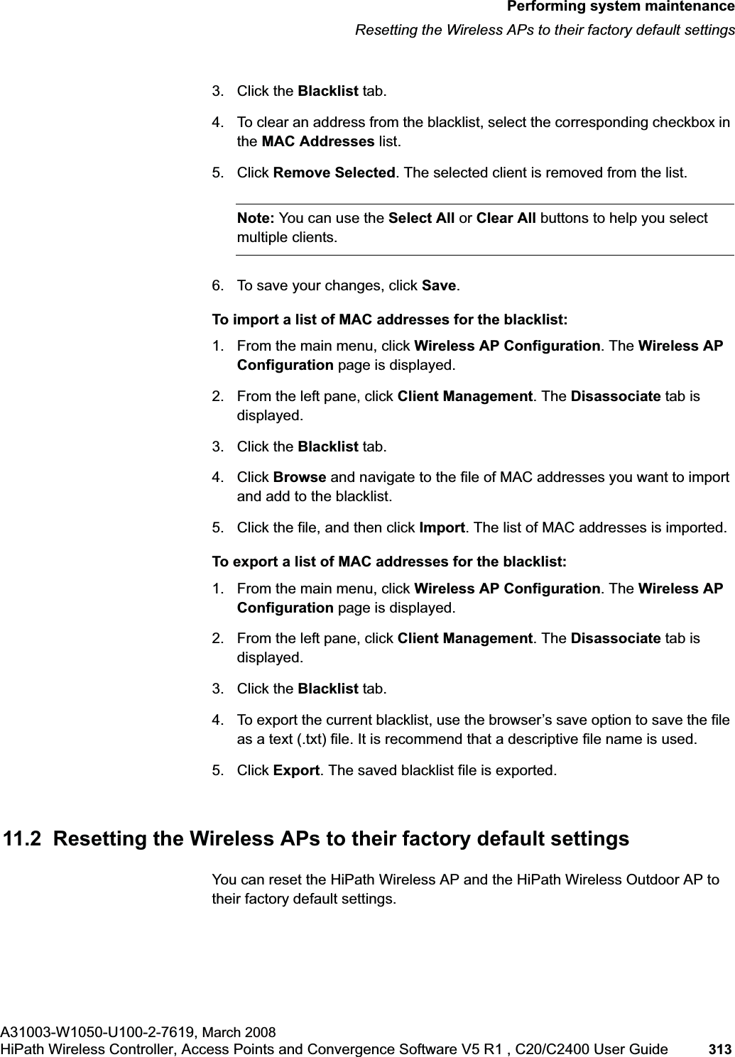 hwc_ongoing.fmPerforming system maintenanceResetting the Wireless APs to their factory default settingsA31003-W1050-U100-2-7619, March 2008HiPath Wireless Controller, Access Points and Convergence Software V5 R1 , C20/C2400 User Guide 313 3. Click the Blacklist tab.4. To clear an address from the blacklist, select the corresponding checkbox in the MAC Addresses list. 5. Click Remove Selected. The selected client is removed from the list.Note: You can use the Select All or Clear All buttons to help you select multiple clients.6. To save your changes, click Save.To import a list of MAC addresses for the blacklist:1. From the main menu, click Wireless AP Configuration. The Wireless AP Configuration page is displayed.2. From the left pane, click Client Management. The Disassociate tab is displayed.3. Click the Blacklist tab.4. Click Browse and navigate to the file of MAC addresses you want to import and add to the blacklist.5. Click the file, and then click Import. The list of MAC addresses is imported.To export a list of MAC addresses for the blacklist:1. From the main menu, click Wireless AP Configuration. The Wireless AP Configuration page is displayed.2. From the left pane, click Client Management. The Disassociate tab is displayed.3. Click the Blacklist tab.4. To export the current blacklist, use the browser’s save option to save the file as a text (.txt) file. It is recommend that a descriptive file name is used.5. Click Export. The saved blacklist file is exported.11.2 Resetting the Wireless APs to their factory default settingsYou can reset the HiPath Wireless AP and the HiPath Wireless Outdoor AP to their factory default settings.
