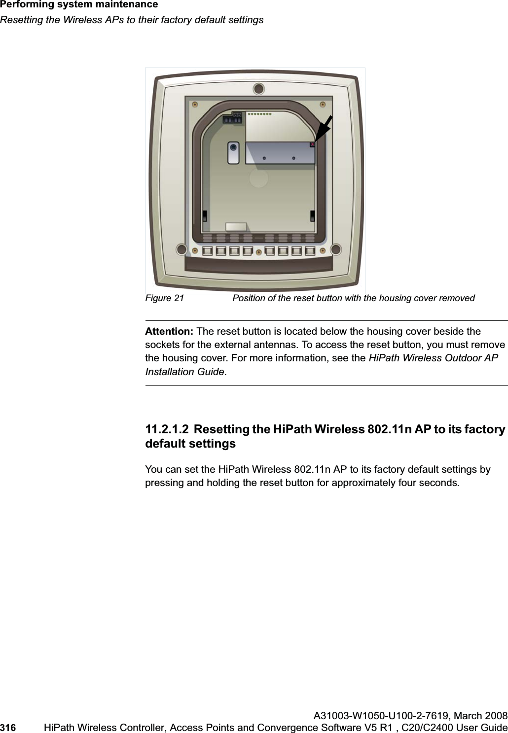 Performing system maintenancehwc_ongoing.fmResetting the Wireless APs to their factory default settingsA31003-W1050-U100-2-7619,March 2008316 HiPath Wireless Controller, Access Points and Convergence Software V5 R1 , C20/C2400 User Guide Figure 21 Position of the reset button with the housing cover removedAttention: The reset button is located below the housing cover beside the sockets for the external antennas. To access the reset button, you must remove the housing cover. For more information, see the HiPath Wireless Outdoor AP Installation Guide.11.2.1.2 Resetting the HiPath Wireless 802.11n AP to its factory default settingsYou can set the HiPath Wireless 802.11n AP to its factory default settings by pressing and holding the reset button for approximately four seconds.