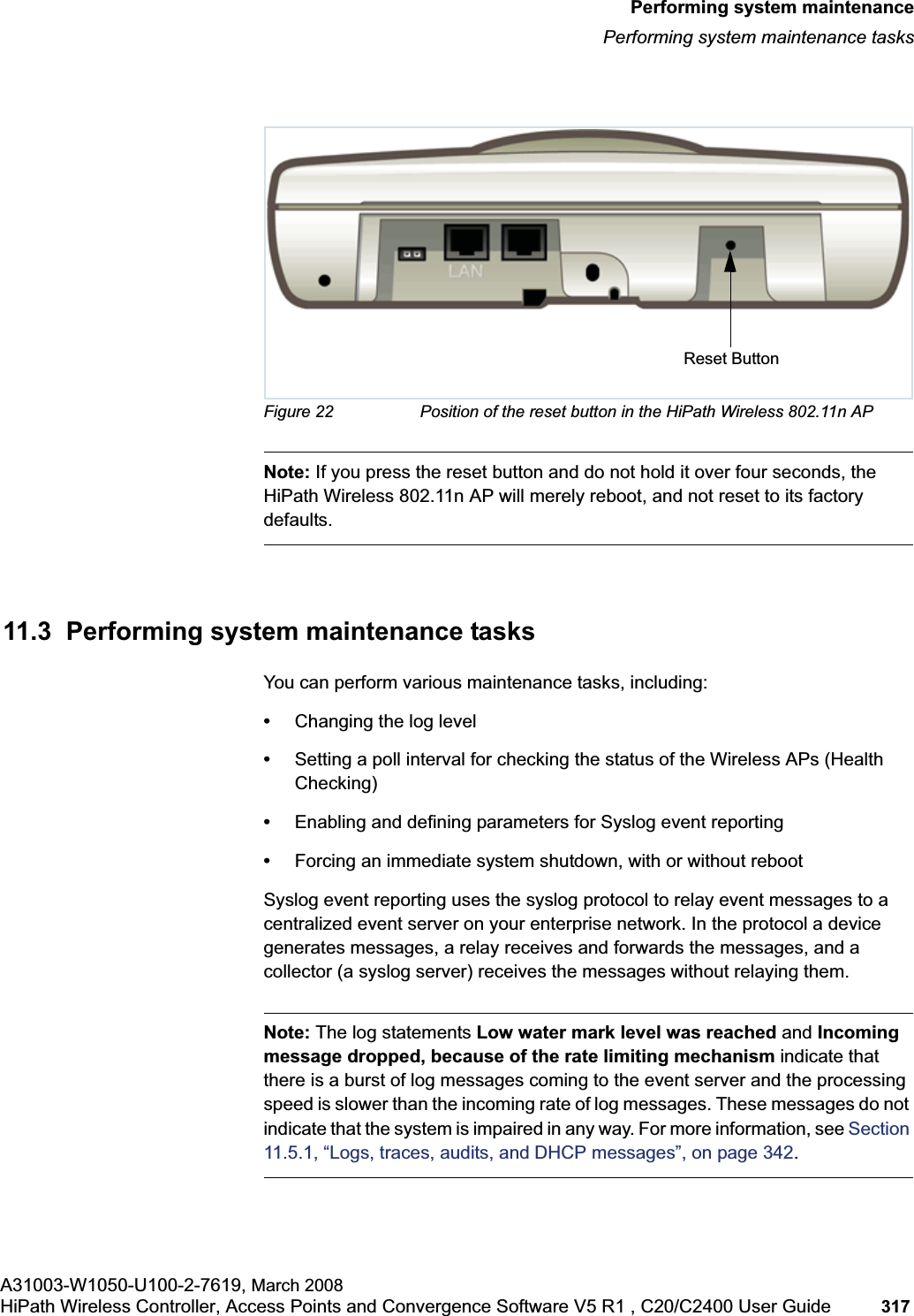 hwc_ongoing.fmPerforming system maintenancePerforming system maintenance tasksA31003-W1050-U100-2-7619, March 2008HiPath Wireless Controller, Access Points and Convergence Software V5 R1 , C20/C2400 User Guide 317 Figure 22 Position of the reset button in the HiPath Wireless 802.11n APNote: If you press the reset button and do not hold it over four seconds, the HiPath Wireless 802.11n AP will merely reboot, and not reset to its factory defaults.11.3 Performing system maintenance tasksYou can perform various maintenance tasks, including:•Changing the log level•Setting a poll interval for checking the status of the Wireless APs (Health Checking)•Enabling and defining parameters for Syslog event reporting•Forcing an immediate system shutdown, with or without rebootSyslog event reporting uses the syslog protocol to relay event messages to a centralized event server on your enterprise network. In the protocol a device generates messages, a relay receives and forwards the messages, and a collector (a syslog server) receives the messages without relaying them.Note: The log statements Low water mark level was reached and Incoming message dropped, because of the rate limiting mechanism indicate that there is a burst of log messages coming to the event server and the processing speed is slower than the incoming rate of log messages. These messages do not indicate that the system is impaired in any way. For more information, see Section11.5.1, “Logs, traces, audits, and DHCP messages”, on page 342.Reset Button