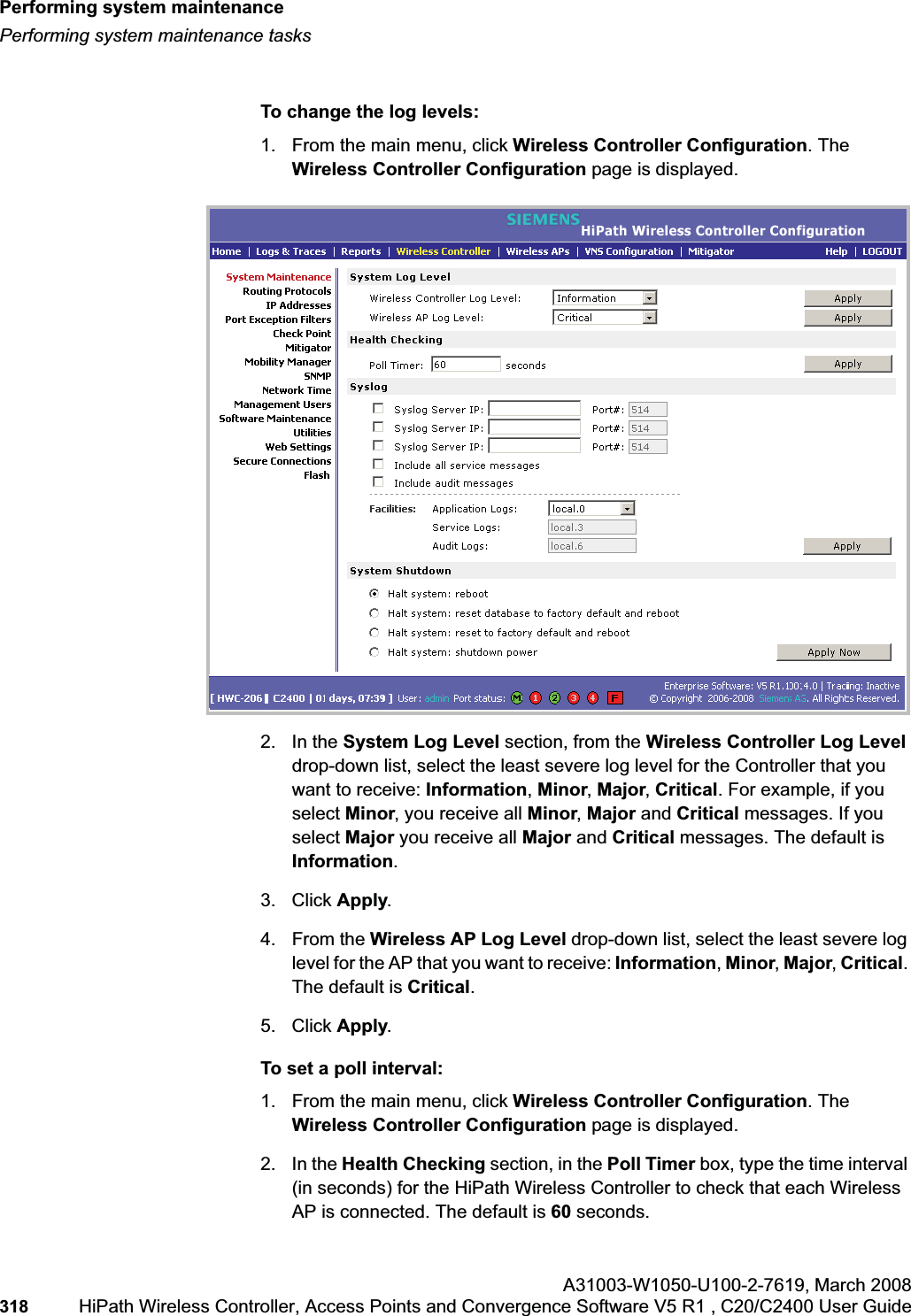 Performing system maintenancehwc_ongoing.fmPerforming system maintenance tasksA31003-W1050-U100-2-7619,March 2008318 HiPath Wireless Controller, Access Points and Convergence Software V5 R1 , C20/C2400 User Guide To change the log levels:1. From the main menu, click Wireless Controller Configuration. The Wireless Controller Configuration page is displayed.2. In the System Log Level section, from the Wireless Controller Log Leveldrop-down list, select the least severe log level for the Controller that you want to receive: Information,Minor,Major,Critical. For example, if you select Minor, you receive all Minor,Major and Critical messages. If you select Major you receive all Major and Critical messages. The default is Information.3. Click Apply.4. From the Wireless AP Log Level drop-down list, select the least severe log level for the AP that you want to receive: Information,Minor,Major,Critical.The default is Critical.5. Click Apply.To set a poll interval:1. From the main menu, click Wireless Controller Configuration. The Wireless Controller Configuration page is displayed.2. In the Health Checking section, in the Poll Timer box, type the time interval (in seconds) for the HiPath Wireless Controller to check that each Wireless AP is connected. The default is 60 seconds.