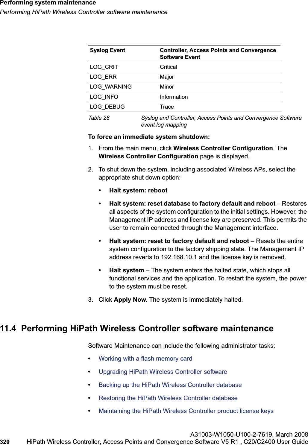 Performing system maintenancehwc_ongoing.fmPerforming HiPath Wireless Controller software maintenanceA31003-W1050-U100-2-7619,March 2008320 HiPath Wireless Controller, Access Points and Convergence Software V5 R1 , C20/C2400 User Guide To force an immediate system shutdown:1. From the main menu, click Wireless Controller Configuration. The Wireless Controller Configuration page is displayed.2. To shut down the system, including associated Wireless APs, select the appropriate shut down option:• Halt system: reboot• Halt system: reset database to factory default and reboot – Restores all aspects of the system configuration to the initial settings. However, the Management IP address and license key are preserved. This permits the user to remain connected through the Management interface.• Halt system: reset to factory default and reboot – Resets the entire system configuration to the factory shipping state. The Management IP address reverts to 192.168.10.1 and the license key is removed.• Halt system – The system enters the halted state, which stops all functional services and the application. To restart the system, the power to the system must be reset.3. Click Apply Now. The system is immediately halted.11.4 Performing HiPath Wireless Controller software maintenanceSoftware Maintenance can include the following administrator tasks:•Working with a flash memory card•Upgrading HiPath Wireless Controller software•Backing up the HiPath Wireless Controller database•Restoring the HiPath Wireless Controller database•Maintaining the HiPath Wireless Controller product license keysSyslog Event Controller, Access Points and Convergence Software EventLOG_CRIT CriticalLOG_ERR MajorLOG_WARNING MinorLOG_INFO InformationLOG_DEBUG TraceTable 28 Syslog and Controller, Access Points and Convergence Software event log mapping