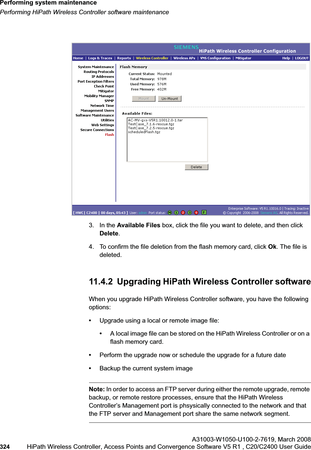 Performing system maintenancehwc_ongoing.fmPerforming HiPath Wireless Controller software maintenanceA31003-W1050-U100-2-7619,March 2008324 HiPath Wireless Controller, Access Points and Convergence Software V5 R1 , C20/C2400 User Guide 3. In the Available Files box, click the file you want to delete, and then click Delete.4. To confirm the file deletion from the flash memory card, click Ok. The file is deleted.11.4.2 Upgrading HiPath Wireless Controller softwareWhen you upgrade HiPath Wireless Controller software, you have the following options:•Upgrade using a local or remote image file:•A local image file can be stored on the HiPath Wireless Controller or on a flash memory card.•Perform the upgrade now or schedule the upgrade for a future date•Backup the current system imageNote: In order to access an FTP server during either the remote upgrade, remote backup, or remote restore processes, ensure that the HiPath Wireless Controller’s Management port is phsysically connected to the network and that the FTP server and Management port share the same network segment.