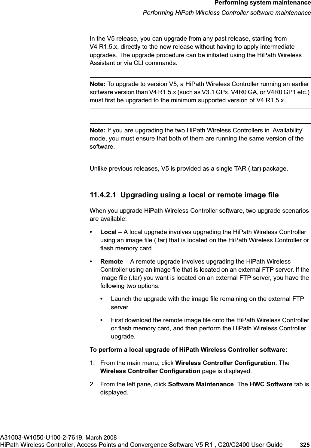hwc_ongoing.fmPerforming system maintenancePerforming HiPath Wireless Controller software maintenanceA31003-W1050-U100-2-7619, March 2008HiPath Wireless Controller, Access Points and Convergence Software V5 R1 , C20/C2400 User Guide 325 In the V5 release, you can upgrade from any past release, starting from V4 R1.5.x, directly to the new release without having to apply intermediate upgrades. The upgrade procedure can be initiated using the HiPath Wireless Assistant or via CLI commands. Note: To upgrade to version V5, a HiPath Wireless Controller running an earlier software version than V4 R1.5.x (such as V3.1 GPx, V4R0 GA, or V4R0 GP1 etc.) must first be upgraded to the minimum supported version of V4 R1.5.x.Note: If you are upgrading the two HiPath Wireless Controllers in ‘Availability’ mode, you must ensure that both of them are running the same version of the software.Unlike previous releases, V5 is provided as a single TAR (.tar) package. 11.4.2.1 Upgrading using a local or remote image fileWhen you upgrade HiPath Wireless Controller software, two upgrade scenarios are available:• Local – A local upgrade involves upgrading the HiPath Wireless Controller using an image file (.tar) that is located on the HiPath Wireless Controller or flash memory card.•Remote – A remote upgrade involves upgrading the HiPath Wireless Controller using an image file that is located on an external FTP server. If the image file (.tar) you want is located on an external FTP server, you have the following two options:•Launch the upgrade with the image file remaining on the external FTP server.•First download the remote image file onto the HiPath Wireless Controller or flash memory card, and then perform the HiPath Wireless Controller upgrade.To perform a local upgrade of HiPath Wireless Controller software:1. From the main menu, click Wireless Controller Configuration. The Wireless Controller Configuration page is displayed.2. From the left pane, click Software Maintenance. The HWC Software tab is displayed.