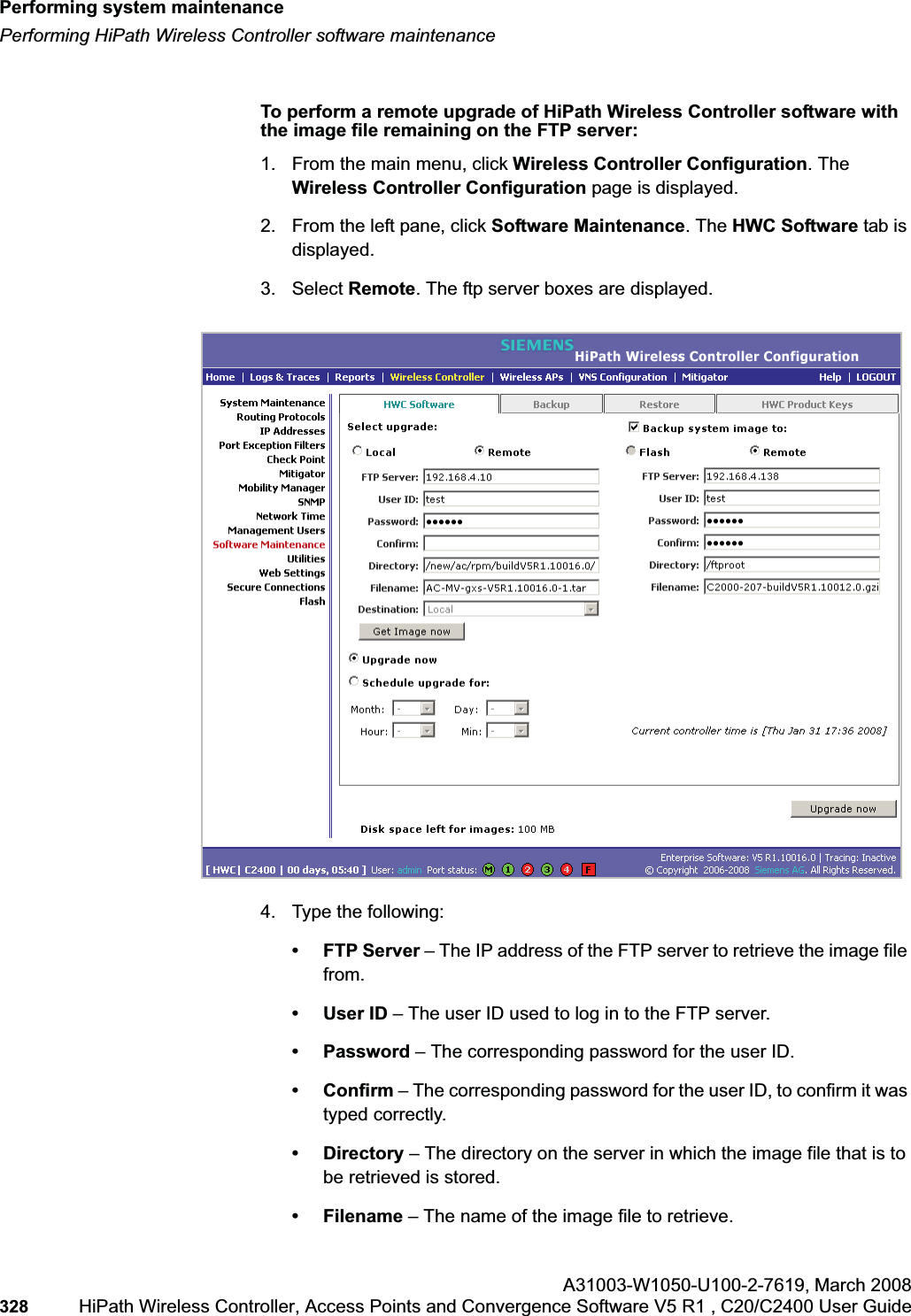 Performing system maintenancehwc_ongoing.fmPerforming HiPath Wireless Controller software maintenanceA31003-W1050-U100-2-7619,March 2008328 HiPath Wireless Controller, Access Points and Convergence Software V5 R1 , C20/C2400 User Guide To perform a remote upgrade of HiPath Wireless Controller software with the image file remaining on the FTP server:1. From the main menu, click Wireless Controller Configuration. The Wireless Controller Configuration page is displayed.2. From the left pane, click Software Maintenance. The HWC Software tab is displayed.3. Select Remote. The ftp server boxes are displayed.4. Type the following:• FTP Server – The IP address of the FTP server to retrieve the image file from.• User ID – The user ID used to log in to the FTP server.• Password – The corresponding password for the user ID.• Confirm – The corresponding password for the user ID, to confirm it was typed correctly. • Directory – The directory on the server in which the image file that is to be retrieved is stored.• Filename – The name of the image file to retrieve.