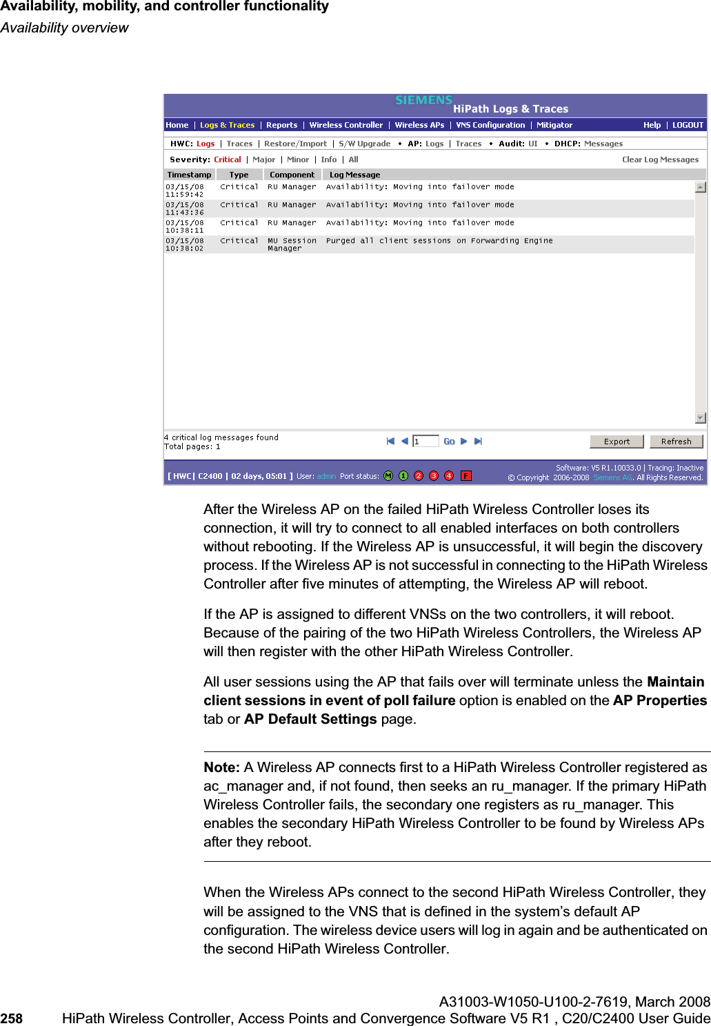 Availability, mobility, and controller functionalityhwc_controlleravailmobility.fmAvailability overviewA31003-W1050-U100-2-7619,March 2008258 HiPath Wireless Controller, Access Points and Convergence Software V5 R1 , C20/C2400 User Guide After the Wireless AP on the failed HiPath Wireless Controller loses its connection, it will try to connect to all enabled interfaces on both controllers without rebooting. If the Wireless AP is unsuccessful, it will begin the discovery process. If the Wireless AP is not successful in connecting to the HiPath Wireless Controller after five minutes of attempting, the Wireless AP will reboot.If the AP is assigned to different VNSs on the two controllers, it will reboot. Because of the pairing of the two HiPath Wireless Controllers, the Wireless AP will then register with the other HiPath Wireless Controller. All user sessions using the AP that fails over will terminate unless the Maintain client sessions in event of poll failure option is enabled on the AP Propertiestab or AP Default Settings page.Note: A Wireless AP connects first to a HiPath Wireless Controller registered as ac_manager and, if not found, then seeks an ru_manager. If the primary HiPath Wireless Controller fails, the secondary one registers as ru_manager. This enables the secondary HiPath Wireless Controller to be found by Wireless APs after they reboot.When the Wireless APs connect to the second HiPath Wireless Controller, they will be assigned to the VNS that is defined in the system’s default AP configuration. The wireless device users will log in again and be authenticated on the second HiPath Wireless Controller.