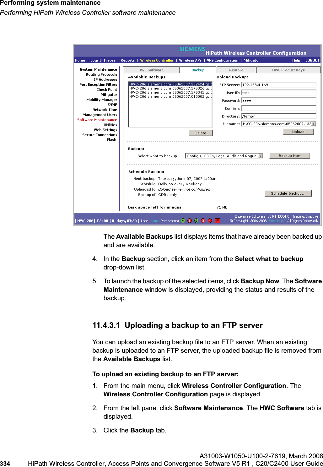 Performing system maintenancehwc_ongoing.fmPerforming HiPath Wireless Controller software maintenanceA31003-W1050-U100-2-7619,March 2008334 HiPath Wireless Controller, Access Points and Convergence Software V5 R1 , C20/C2400 User Guide The Available Backups list displays items that have already been backed up and are available.4. In the Backup section, click an item from the Select what to backup drop-down list.5. To launch the backup of the selected items, click Backup Now. The Software Maintenance window is displayed, providing the status and results of the backup.11.4.3.1 Uploading a backup to an FTP serverYou can upload an existing backup file to an FTP server. When an existing backup is uploaded to an FTP server, the uploaded backup file is removed from the Available Backups list.To upload an existing backup to an FTP server:1. From the main menu, click Wireless Controller Configuration. The Wireless Controller Configuration page is displayed.2. From the left pane, click Software Maintenance. The HWC Software tab is displayed. 3. Click the Backup tab.