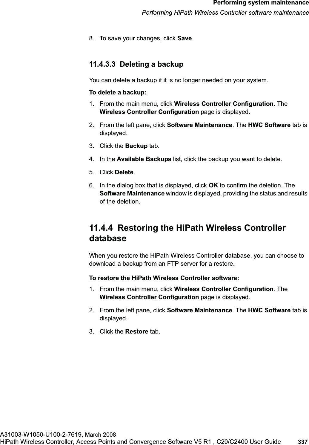 hwc_ongoing.fmPerforming system maintenancePerforming HiPath Wireless Controller software maintenanceA31003-W1050-U100-2-7619, March 2008HiPath Wireless Controller, Access Points and Convergence Software V5 R1 , C20/C2400 User Guide 337 8. To save your changes, click Save.11.4.3.3 Deleting a backupYou can delete a backup if it is no longer needed on your system.To delete a backup:1. From the main menu, click Wireless Controller Configuration. The Wireless Controller Configuration page is displayed.2. From the left pane, click Software Maintenance. The HWC Software tab is displayed. 3. Click the Backup tab.4. In the Available Backups list, click the backup you want to delete.5. Click Delete.6. In the dialog box that is displayed, click OK to confirm the deletion. The Software Maintenance window is displayed, providing the status and results of the deletion. 11.4.4 Restoring the HiPath Wireless Controller databaseWhen you restore the HiPath Wireless Controller database, you can choose to download a backup from an FTP server for a restore.To restore the HiPath Wireless Controller software:1. From the main menu, click Wireless Controller Configuration. The Wireless Controller Configuration page is displayed.2. From the left pane, click Software Maintenance. The HWC Software tab is displayed. 3. Click the Restore tab.