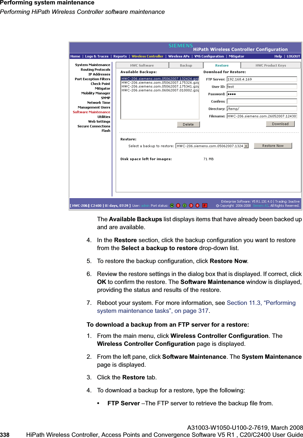 Performing system maintenancehwc_ongoing.fmPerforming HiPath Wireless Controller software maintenanceA31003-W1050-U100-2-7619,March 2008338 HiPath Wireless Controller, Access Points and Convergence Software V5 R1 , C20/C2400 User Guide The Available Backups list displays items that have already been backed up and are available.4. In the Restore section, click the backup configuration you want to restore from the Select a backup to restore drop-down list.5. To restore the backup configuration, click Restore Now.6. Review the restore settings in the dialog box that is displayed. If correct, click OK to confirm the restore. The Software Maintenance window is displayed, providing the status and results of the restore.7. Reboot your system. For more information, see Section 11.3, “Performing system maintenance tasks”, on page 317.To download a backup from an FTP server for a restore:1. From the main menu, click Wireless Controller Configuration. The Wireless Controller Configuration page is displayed.2. From the left pane, click Software Maintenance. The System Maintenancepage is displayed. 3. Click the Restore tab. 4. To download a backup for a restore, type the following: • FTP Server –The FTP server to retrieve the backup file from.