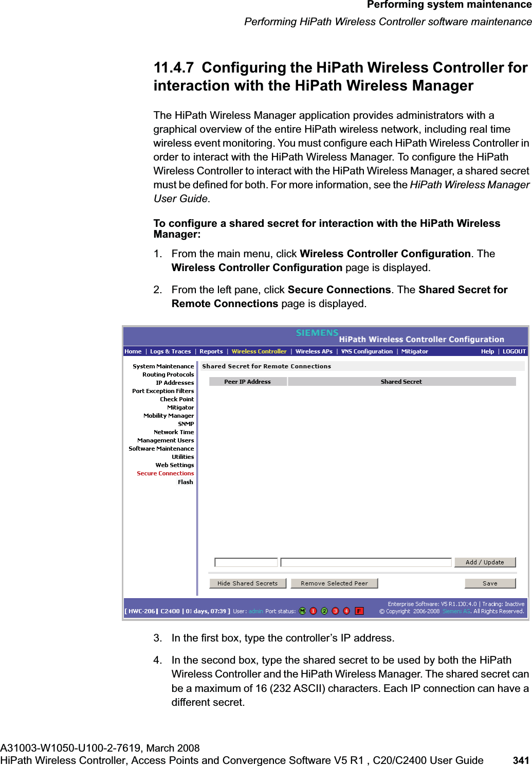 hwc_ongoing.fmPerforming system maintenancePerforming HiPath Wireless Controller software maintenanceA31003-W1050-U100-2-7619, March 2008HiPath Wireless Controller, Access Points and Convergence Software V5 R1 , C20/C2400 User Guide 341 11.4.7 Configuring the HiPath Wireless Controller for interaction with the HiPath Wireless ManagerThe HiPath Wireless Manager application provides administrators with a graphical overview of the entire HiPath wireless network, including real time wireless event monitoring. You must configure each HiPath Wireless Controller in order to interact with the HiPath Wireless Manager. To configure the HiPath Wireless Controller to interact with the HiPath Wireless Manager, a shared secret must be defined for both. For more information, see the HiPath Wireless Manager User Guide.To configure a shared secret for interaction with the HiPath Wireless Manager:1. From the main menu, click Wireless Controller Configuration. The Wireless Controller Configuration page is displayed.2. From the left pane, click Secure Connections. The Shared Secret for Remote Connections page is displayed.3. In the first box, type the controller’s IP address.4. In the second box, type the shared secret to be used by both the HiPath Wireless Controller and the HiPath Wireless Manager. The shared secret can be a maximum of 16 (232 ASCII) characters. Each IP connection can have a different secret.
