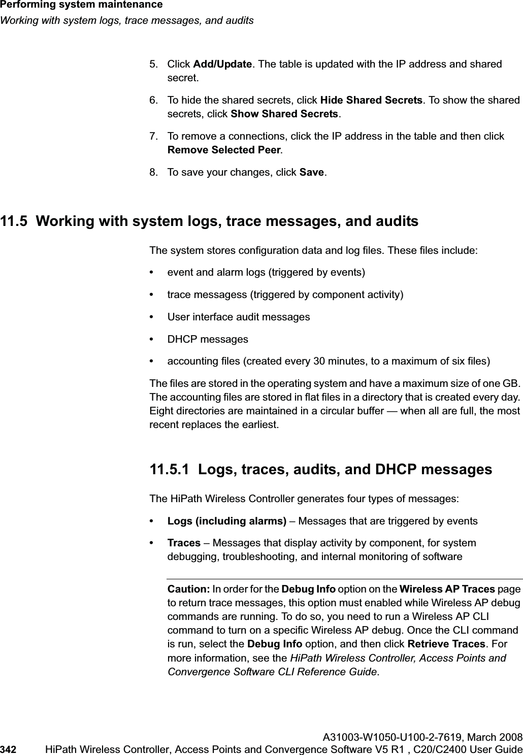 Performing system maintenancehwc_ongoing.fmWorking with system logs, trace messages, and auditsA31003-W1050-U100-2-7619,March 2008342 HiPath Wireless Controller, Access Points and Convergence Software V5 R1 , C20/C2400 User Guide 5. Click Add/Update. The table is updated with the IP address and shared secret.6. To hide the shared secrets, click Hide Shared Secrets. To show the shared secrets, click Show Shared Secrets.7. To remove a connections, click the IP address in the table and then click Remove Selected Peer.8. To save your changes, click Save.11.5 Working with system logs, trace messages, and auditsThe system stores configuration data and log files. These files include:•event and alarm logs (triggered by events)•trace messagess (triggered by component activity)•User interface audit messages•DHCP messages•accounting files (created every 30 minutes, to a maximum of six files)The files are stored in the operating system and have a maximum size of one GB. The accounting files are stored in flat files in a directory that is created every day. Eight directories are maintained in a circular buffer — when all are full, the most recent replaces the earliest.11.5.1 Logs, traces, audits, and DHCP messagesThe HiPath Wireless Controller generates four types of messages:• Logs (including alarms) – Messages that are triggered by events•Traces – Messages that display activity by component, for system debugging, troubleshooting, and internal monitoring of softwareCaution: In order for the Debug Info option on the Wireless AP Traces page to return trace messages, this option must enabled while Wireless AP debug commands are running. To do so, you need to run a Wireless AP CLI command to turn on a specific Wireless AP debug. Once the CLI command is run, select the Debug Info option, and then click Retrieve Traces. For more information, see the HiPath Wireless Controller, Access Points and Convergence Software CLI Reference Guide.